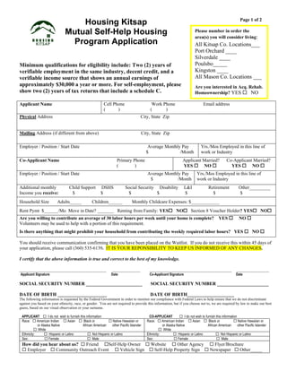 Housing Kitsap
Mutual Self-Help Housing
Program Application
Minimum qualifications for eligibility include: Two (2) years of
verifiable employment in the same industry, decent credit, and a
verifiable income source that shows an annual earnings of
approximately $30,000 a year or more. For self-employment, please
show two (2) years of tax returns that include a schedule C.
Page 1 of 2
Applicant Name Cell Phone Work Phone Email address
( ) ( )
Physical Address City, State Zip
Mailing Address (if different from above) City, State Zip
Employer / Position / Start Date Average Monthly Pay
$ /Month
Yrs./Mos Employed in this line of
work or Industry
Co-Applicant Name Primary Phone
( )
Applicant Married? Co-Applicant Married?
YES  NO  YES  NO 
Employer / Position / Start Date Average Monthly Pay
$ /Month
Yrs./Mos Employed in this line of
work or Industry
Additional monthly Child Support DSHS Social Security Disability L&I Retirement Other_________
Income you receive: $ $ $ $ $ $ $
Household Size Adults_____ Children______ Monthly Childcare Expenses: $____________
Rent Pymt $______/Mo Move in Date? _______ Renting from Family: YES NO Section 8 Voucher Holder? YES NO
Are you willing to contribute an average of 30 labor hours per week until your home is complete? YES  NO 
Volunteers may be used to help with a portion of this requirement.
Is there anything that might prohibit your household from contributing the weekly required labor hours? YES  NO 
You should receive communication confirming that you have been placed on the Waitlist. If you do not receive this within 45 days of
your application, please call (360) 535-6139. IT IS YOUR REPONSIBILITY TO KEEP US INFORMED OF ANY CHANGES.
I certify that the above information is true and correct to the best of my knowledge.
_____________________________________ ____________ ___________________________________ ______________
Applicant Signature Date Co-Applicant Signature Date
SOCIAL SECURITY NUMBER ________________________ SOCIAL SECURITY NUMBER ______________________
DATE OF BIRTH _____________________ DATE OF BIRTH____________________
The following information is requested by the Federal Government in order to monitor our compliance with Federal Laws to help ensure that we do not discriminate
against you based on your ethnicity, race, or gender. You are not required to provide this information, but if you choose not to, we are required by law to make our best
guess, based on our visual observation or your surname.
APPLICANT  I do not wish to furnish this information CO-APPLICANT  I do not wish to furnish this information
Race:  American Indian  Asian  Black or  Native Hawaiian or
or Alaska Native African American other Pacific Islander
 White
Race:  American Indian  Asian  Black or  Native Hawaiian or
or Alaska Native African American other Pacific Islander
 White
Ethnicity:  Hispanic or Latino  Not Hispanic or Latino Ethnicity:  Hispanic or Latino  Not Hispanic or Latino
Sex:  Female  Male Sex:  Female  Male
How did you hear about us?  Friend Self-Help Owner  Website  Other Agency  Flyer/Brochure
 Employer  Community Outreach Event  Vehicle Sign  Self-Help Property Sign  Newspaper  Other_____
Please number in order the
area(s) you will consider living:
All Kitsap Co. Locations___
Port Orchard ____
Silverdale ____
Poulsbo_____
Kingston ____
All Mason Co. Locations ___
Are you interested in Acq. Rehab.
Homeownership? YES  NO

 