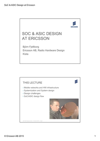SoC & ASIC Design at Ericsson
© Ericsson AB 2015 1
SOC & ASIC DESIGN
AT ERICSSON
Björn Fjellborg
Ericsson AB, Radio Hardware Design
Kista
SoC & ASIC Design at Ericsson | © Ericsson AB 2015 | Page 2
THIS LECTURE
› Mobile networks and HW infrastructure
› Systemization and System design
› Design challenges
› SoC/ASIC design flow
 