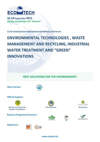16-18 September 2015
Almaty, Kazakhstan, IEC “Atakent”
11-th Central-Asian International Exhibition and Forum
ENVIRONMENTAL TECHNOLOGIES , WASTE
MANAGEMENT AND RECYCLING
WATER TREATMENT AND “GREEN”
INNOVATIONS
BEST SOLUTIONS FOR THE
Silver Partner:
Official Support:
Ministry of Energy of the
Republic of Kazakhstan
Business Programme Partners
Organisers:
www.ecotech.kz
IEC “Atakent”
International Exhibition and Forum
ENVIRONMENTAL TECHNOLOGIES , WASTE
AND RECYCLING, INDUSTRIAL
WATER TREATMENT AND “GREEN”
BEST SOLUTIONS FOR THE ENVIRONMENT!
Almaty Akimat
Business Programme Partners:
ENVIRONMENTAL TECHNOLOGIES , WASTE
INDUSTRIAL
ENVIRONMENT!
Zhasyl Damu
 