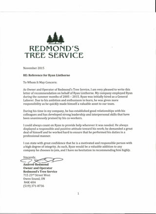 R
TREE
November 2015
RE:Reference for Ryan Linthorne
To Whom It May Concern:
As Owner and Operator of Redmond's Tree Service, I am very pleased to write this
letter of recommendation on behalf of Ryan Linthorne. My company employed Ryan
during the summer months of 2005 - 2015. Ryan was initially hired as a General
Laborer. Due to his ambition and enthusiasm to learn, he was given more
responsibility as he quickly made himself a valuable asset to our team.
During his time in my company, he has established good relationships with his
colleagues and has developed strong leadership and interpersonal skills that have
been unanimously praised by his eo-workers.
Icould always count on Ryan to provide help wherever it was needed. He always
displayed a responsible and positive attitude toward his work; he demanded a great
deal of himself and he worked hard to ensure that he performed his duties in a
professional manner.
I can state with great confidence that he is a motivated and responsible person with
a high degree of integrity. As such, Ryan would be a valuable addition to any
company he chooses to join, and Ihave no hesitation in recommending him highly.
Cn7e~
Andrew Redmond
Owner and Operator
Redmond's Tree Service
715 23rd Street West
Owen Sound, ON
N4K4H4
(519) 371-8736
1
 
