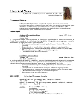 Ashley A. McManus
3835 Edwards Road # 304• Cincinnati, OH 45209• (615) 542-3641 •
awatts8481@gmail.com
Professional Summary
Self motivated, task oriented and exceptionally organized elementary school teacher
enthusiastically looking to transition from teaching school age children to pharmaceutical sales
where I can extend my passion for teaching, acquire a strong knowledge base in the
pharmaceutical sales industry and provide top notch customer service to multidisciplinary
practitioners and clients in the health care environment.
Work History
Our Lady Of The Visitation School August 2015- Current
Cincinnati, OH
Second Grade
As a second grade teacher, organizational skills, as well as social and creative skills, are essential elements of
the job. Teaching students of multitudinous learning abilities while providing an engaging and interactive
environment is the prime objective in a classroom setting.
 Design appropriate lesson plans according to the Diocesan, State, and Common Core
Standards.
 Collaborate with my grade level team to compose and present engaging activities.
 Appropriately instruct students in whole and small groups on a variety of cognitive levels.
 Differentiate lessons according to my student’s learning needs.
 Communicate with all parents and guardians.
Sacred Heart Cathedral School
Knoxville, TN August 2013- May 2015
First Grade and Fifth Grade
As an elementary teacher, patience, compassion, tenacity and enthusiasm are basic fundamentals that ensure a
successful learning environment. Being an exceptional teacher consists of being knowledgeable in mandatory
standards and cultivating a learning environment based on the individual needs of each child.
 Design appropriate lesson plans according to the Diocesan, State, and Common Core
 Standards.
 Collaborate with my grade level team to compose and present engaging activities.
 Appropriately instruct students in whole and small groups on a variety of cognitive levels.
 Differentiate lessons according to my student’s learning needs.
 Communicate with all parents and guardians
Education University of Tennessee, Knoxville
Master of Science in Teacher Education: Elementary Teaching
GPA: 3.8/ 4.0 August 2013
Bachelor of Science in Child and Family Studies, Minor in Elementary Education
GPA: 3.0/3.5 May 2012
Accolades Tennessee H.O.P.E.scholarship
Honor Society
Graduate school scholarship
Roane County internship program
S.T.A.R. internship program
Graduated with honors for both undergraduate and Graduate
 