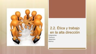 2.2. Ética y trabajo
en la alta dirección
Integrantes:
Yessyca
Alejandra
Bianca
 