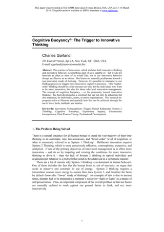 This paper was presented at The ISPIM Innovation Forum, Boston, MA, USA on 13-16 March
2016. The publication is available to ISPIM members at www.ispim.org.
1
Cognitive Buoyancy®
: The Trigger to Innovative
Thinking
Charles Garland
225 East 66th Street, Apt 2A, New York, NY 10065, USA.
E-mail: cgarland@innovationoutlet.biz
Abstract: The practice of innovation, which includes both innovative thinking
and innovative behavior, is something each of us is capable of. Yet we do not
innovate as often as most of us would like, nor is our innovative behavior
always as effective as we desire. Our brains are naturally predisposed toward a
non-innovative mode of thinking. However, it’s possible to intervene in our
thinking process to trigger more innovative cognitive processes. This “higher-
order” thinking should be a vital resource not only for the individuals who want
to be more innovative, but also for those who lead innovation management.
The concept of cognitive buoyancy – or the propensity toward innovative
thinking – has been developed as a construct that can not only be enhanced, but
also measured, for individuals, teams, or entire organizations. This research-in-
progress seeks to illustrate and quantify how this can be achieved through the
use of novel tools, methods, and metrics.
Keywords: Innovation; Metacognition; Trigger; Daniel Kahneman; System 2
Thinking; Cognitive Buoyancy; Explorative Inquiry; Unconscious
Incompetence; Dual Process Theory; Professional Development.
1. The Problem Being Solved
There is a natural tendency for all human beings to spend the vast majority of their time
thinking in an automatic, rote, less-conscious, and “lower-order” level of cognition, or
what is commonly referred to as System 1 Thinking1. Deliberate innovation requires
System 2 Thinking, which is more consciously reflective, contemplative, expansive, and
analytical. If one of the primary objectives of innovation management is to effect more
innovation – and do so by inspiring and creating the conditions for more innovative
thinking to drive it – then the lack of System 2 thinking in typical individual and
organizational behavior is a problem that needs to be addressed in a systematic manner.
There are a lot of reasons why System 1 thinking is so dominant in human behavior.
One of these includes the fact that the human brain is, out of necessity, an organ that
seeks to preserve and constrain its use of energy. System 2 thinking requires a
tremendous amount more energy to sustain than does System 1, and therefore the brain
by default favors this “lower” mode of thinking2. An example of this is that in ancient
times, humans had to be prepared at a moment’s notice for “fight or flight” as a means of
self-preservation. Thus, an important component of the overall problem is that our brains
are naturally inclined to work against our general desire to think, and act, more
innovatively.
 