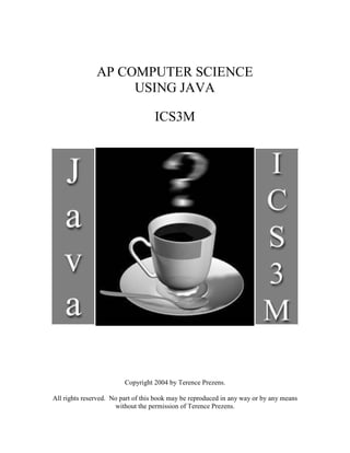 AP COMPUTER SCIENCE
USING JAVA
ICS3M
Copyright 2004 by Terence Prezens.
All rights reserved. No part of this book may be reproduced in any way or by any means
without the permission of Terence Prezens.
 
