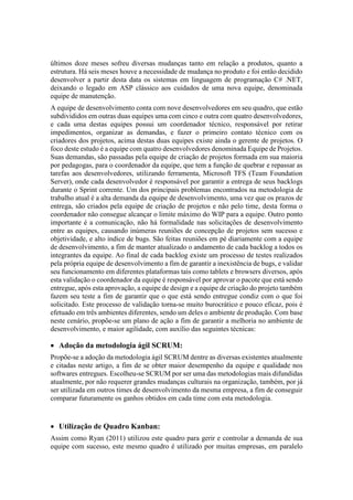 últimos doze meses sofreu diversas mudanças tanto em relação a produtos, quanto a
estrutura. Há seis meses houve a necessidade de mudança no produto e foi então decidido
desenvolver a partir desta data os sistemas em linguagem de programação C# .NET,
deixando o legado em ASP clássico aos cuidados de uma nova equipe, denominada
equipe de manutenção.
A equipe de desenvolvimento conta com nove desenvolvedores em seu quadro, que estão
subdivididos em outras duas equipes uma com cinco e outra com quatro desenvolvedores,
e cada uma destas equipes possui um coordenador técnico, responsável por retirar
impedimentos, organizar as demandas, e fazer o primeiro contato técnico com os
criadores dos projetos, acima destas duas equipes existe ainda o gerente de projetos. O
foco deste estudo é a equipe com quatro desenvolvedores denominada Equipe de Projetos.
Suas demandas, são passadas pela equipe de criação de projetos formada em sua maioria
por pedagogas, para o coordenador da equipe, que tem a função de quebrar e repassar as
tarefas aos desenvolvedores, utilizando ferramenta, Microsoft TFS (Team Foundation
Server), onde cada desenvolvedor é responsável por garantir a entrega de seus backlogs
durante o Sprint corrente. Um dos principais problemas encontrados na metodologia de
trabalho atual é a alta demanda da equipe de desenvolvimento, uma vez que os prazos de
entrega, são criados pela equipe de criação de projetos e não pelo time, desta forma o
coordenador não consegue alcançar o limite máximo do WIP para a equipe. Outro ponto
importante é a comunicação, não há formalidade nas solicitações de desenvolvimento
entre as equipes, causando inúmeras reuniões de concepção de projetos sem sucesso e
objetividade, e alto índice de bugs. São feitas reuniões em pé diariamente com a equipe
de desenvolvimento, a fim de manter atualizado o andamento de cada backlog a todos os
integrantes da equipe. Ao final de cada backlog existe um processo de testes realizados
pela própria equipe de desenvolvimento a fim de garantir a inexistência de bugs, e validar
seu funcionamento em diferentes plataformas tais como tablets e browsers diversos, após
esta validação o coordenador da equipe é responsável por aprovar o pacote que está sendo
entregue, após esta aprovação, a equipe de design e a equipe de criação do projeto também
fazem seu teste a fim de garantir que o que está sendo entregue condiz com o que foi
solicitado. Este processo de validação torna-se muito burocrático e pouco eficaz, pois é
efetuado em três ambientes diferentes, sendo um deles o ambiente de produção. Com base
neste cenário, propõe-se um plano de ação a fim de garantir a melhoria no ambiente de
desenvolvimento, e maior agilidade, com auxílio das seguintes técnicas:
 Adoção da metodologia ágil SCRUM:
Propõe-se a adoção da metodologia ágil SCRUM dentre as diversas existentes atualmente
e citadas neste artigo, a fim de se obter maior desempenho da equipe e qualidade nos
softwares entregues. Escolheu-se SCRUM por ser uma das metodologias mais difundidas
atualmente, por não requerer grandes mudanças culturais na organização, também, por já
ser utilizada em outros times de desenvolvimento da mesma empresa, a fim de conseguir
comparar futuramente os ganhos obtidos em cada time com esta metodologia.
 Utilização de Quadro Kanban:
Assim como Ryan (2011) utilizou este quadro para gerir e controlar a demanda de sua
equipe com sucesso, este mesmo quadro é utilizado por muitas empresas, em paralelo
 
