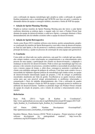 com a utilização de alguma metodologia ágil, propõe-se então a utilização do quadro
Kanban juntamente com a metodologia ágil SCRUM com foco em gerir e controlar as
demandas diárias da equipe e conseguir também, encontrar o limite do WIP da equipe.
 Adoção de Sprint Planning Meeting
Propõe-se realizar reuniões de Sprint Planning Meeting para dar início a cada Sprint
conforme determina as práticas ágeis, e engajar cada vez mais o Product Owner hoje
distante da equipe de desenvolvimento, a cada novo Sprint, e conseguir diminuir o fluxo
demasiadamente alto de trabalho existente sobre a equipe de desenvolvimento.
 Adoção de Sprint Retrospective
Assim como Ryan (2011) também utilizava esta técnica, porém semanalmente, propõe-
se a realização de reuniões de Sprint Retrospective com todo o time de desenvolvimento,
ao final de cada Sprint, a fim de promover a melhoria contínua conforme característica
principal da técnica, e ajudar no processo de construção de uma equipe auto gerenciável.
5. Conclusão
Como pôde ser observado nas seções anteriores, seja qual for o método ágil que adotar,
eles sempre tendem a estar relacionados ao comportamento e ao relacionamento entre
pessoas de uma equipe, a participação dos clientes no desenvolvimento, e adaptação a
mudanças no decorrer do desenvolvimento. Pode-se dizer que metodologia ágil foca em
pessoas e não somente em processos, considera também a necessidade de produzir mais,
com o mesmo espaço de tempo, e, além disso, consegue-se aumentar a satisfação do
cliente com múltiplas entregas de pedaços de software. Com base neste cenário viu-se a
necessidade de implantar algumas práticas de metodologia ágil citadas acima, na equipe
de desenvolvimento denominada equipe de projetos, a fim de mitigar os problemas
encontrados atualmente por falta de gestão. Escolheram-se as quatro técnicas citadas
acima para que seja possível atingir principalmente os problemas relacionados a
comunicação e fluxo de trabalho demasiadamente alto. Com a utilização do quadro
Kanban, busca-se alcançar o limite do WIP da equipe e conseguir promover melhora no
ambiente de desenvolvimento. Também se pretende eleger um Product Owner oriundo
da equipe de criação de projetos, com o intuito de estreitar o relacionamento entre as
equipes.
Referências
Ryan Polk. (2011) “Agile & Kanban in Coordination”,
http://www.agilemethod.csie.ncu.edu.tw/agileMethod/download/2011papers/2011%20
Agile_Kanban_In_Coordination/Agile_Kanban_In_Coordination.pdf
Jeff Patton. (2009) “Kanban Development Oversimplified”,
http://jpattonassociates.com/kanban_oversimplified/
Kazuhiro Matsuo, Shota Anzawa (2010) "Work in progress - Project practices of agile
software development for undergraduate students", http://www.fie-
conference.org/fie2010/papers/1074.pdf
 