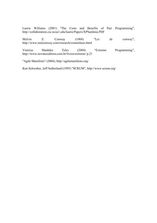Laurie Williams (2001) "The Costs and Benefits of Pair Programming",
http://collaboration.csc.ncsu1.edu/laurie/Papers/XPSardinia.PDF
Melvin E. Conway (1968) "Lei de conway",
http://www.melconway.com/research/committees.html
Vinicius Manhães Teles (2004) “Extreme Programming”,
http://www.novateceditora.com.br/livros/extreme/ p.21
"Agile Manifesto" (2004), http://agilemanifesto.org/
Ken Schwaber, Jeff Sutherland (1995) "SCRUM", http://www.scrum.org/
 