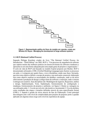 Figura 1. Representação gráfica do fluxo do modelo em cascata, criado por
Winston W. Royce - Managing the development of large software systems.
1.2. RUP (Rational Unified Process)
Segundo Philippe Kruchten criador do livro “The Rational Unified Process An
Introduction – Third Edition” em 2003, RUP é: “Um processo de engenharia de software
que captura muitas das melhores práticas em desenvolvimento de softwares modernos e
apresenta-os em uma forma adequada para uma ampla gama de projetos e organizações.”.
O ciclo de vida do RUP está baseado no modelo Espiral proposto por Boehm. RUP é
documentado utilizando a UML (Unified Modeling Language) para ilustrar os processos
em ação, e é composto por quatro fases, e nove disciplinas, sendo suas fases: Iniciação,
que tem como objetivo definir o escopo do projeto e sua motivação comercial; elaboração
tem como objetivo analisar as necessidades em detalhes; construção, onde se dá início
efetivamente a produção de design e código-fonte do software; e transição, onde o sistema
é entregue aos usuários. Suas disciplinas são: Modelagem de negócios, Requisitos, análise
e design, Implementação, Teste, Implantação, Gerenciamento de configuração e
mudanças, Gerenciamento de projetos e ambiente, ver figura 2. Dentre as vantagens na
sua utilização estão: 1. Uso de um ciclo de vida iterativo e incremental; 2. Uso de artefatos
como resultados das etapas e iterações definidos através de uma especificação formal
(UML); 3. Suporte à gestão de riscos através da fase de Elaboração. Como principal
desvantagem está o alto nível de complexidade para projetos de pequeno porte e quando
aplicado em algumas áreas exige certo nível de experiência da equipe.
 