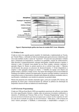 Figura 2. Representação gráfica das fases do modelo RUP. Fonte: Wikipédia.
1.3. Práticas Lean
Criada no início da segunda guerra mundial, foi idealizada e implementada na Toyota,
por Taiichi Ohmo, e utilizada na linha de produção para guiar processos industriais, por
esta razão também recebe o nome de “toyotismo”. O Lean tem seus princípios voltados
para a eliminação de desperdícios, excelência na qualidade, criação de conhecimentos,
adiar decisões e comprometimentos, entregas antecipadas, respeitar pessoas e equipes, e
otimizar o todo. O método Lean propõe em seu fluxo sempre, construir, mensurar e
aprender (figura 4). Dentre os pontos positivos de se utilizar Lean estão: 1. Máximo
envolvimento das pessoas no processo de desenvolvimento; 2. Evitar desperdícios e
ampliar o valor agregado entregue ao cliente. 3. Trabalho em equipe com objetivo de
ganhar tempo e eliminar o tempo ocioso. Sua maior desvantagem está na necessidade de
mudanças nos hábitos culturais da organização, há quem considere também o aumento da
concorrência entre os funcionários causados pela disputa de melhores resultados entre si,
sacrificando o trabalhador com intuído de aumentar sua produtividade.
Muitas das propostas dos métodos chamados ágeis, como por exemplo XP e Scrum, são
propostas de trazer para o desenvolvimento de software as práticas de eliminação de
desperdício desenvolvidas na indústria de transformação.
1.4.XP (Extreme Programming)
Criado em 1996 por Kent Beck (1999) um engenheiro americano de software com intuito
de evitar especificações formais e rígidas, para um processo de projeto colaborativo e
interativo. É definido por Vinícius Teles no livro “Extreme Programming” como: “Um
processo de desenvolvimento que busca assegurar que o cliente receba o máximo de valor
de cada dia de trabalho da equipe de desenvolvimento.” Além disso, o XP se baseia em
cinco valores principais: o feedback, a comunicação, a simplicidade a coragem, e o
 