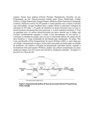 respeito. Possui treze práticas (Cliente Presente, Planejamento, Reuniões em pé,
Programação em Par, Desenvolvimento Guiado pelos Testes, Refatoração, Código
Coletivo, Código Padronizado, Design Simples, Metáfora, Ritmo Sustentável, Integração
Contínua e Releases Curtos). No XP quando o cliente aprende com o sistema e reavalia
suas necessidades, ele gera feedback para a equipe. Dentre as principais vantagens da
utilização do XP estão: 1. O ganho de eficiência no desenvolvimento uma vez que os
desenvolvedores têm grande foco neste processo; 2. Aceitar mudanças contínuas; 3. Foco
na qualidade pois, ao utilizar desenvolvimento em pares, permite que o código seja
revisado constantemente enquanto é criado. Como desvantagens no uso têm-se: 1.
Limitação no tamanho da equipe, uma vez que se recomenda utilizar em equipes de até
doze membros; 2. Exige maturidade da alta direção para implantação. No artigo "The
Costs and Benefits of Pair Programming" de Laurie Williams (2001), o autor relata que
em relação a programação em pares, existe ainda uma perda em tempo gasto na solução
de problemas, em relação a utilização da programação individual, porém, segundo o
levantamento feito pelo próprio Williams, equipes que utilizam programação em pares
produzem códigos com 15% menos erros devido as validações constantes. Na figura 3 é
possível ver o fluxo do XP.
Figura 3. Representação gráfica do fluxo do processo Extreme Programming.
Fonte: Google.
 