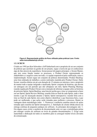 Figura 4. Representação gráfica do fluxo utilizado pelas práticas Lean. Fonte:
www.manualdastartup.com.br.
1.5. SCRUM
Criado em 1995 por Ken Schwaber e Jeff Sutherland com o propósito de ser um conjunto
de práticas que auxiliam na gestão de um projeto, segue a teoria de que só conhecemos
algo de fato através da experiência. Scrum possui três papeis principais: o Scrum Master,
que tem como função manter os processos, o Product Owner representando os
stakeholders e o negócio como um todo, e a equipe responsável pela codificação, testes e
implementação. Scrum segue um conjunto de práticas denominadas: Product Backlog:
uma lista ordenada de trabalhos a serem realizados mantida pelo Product Owner; Daily
Scrum: reuniões diárias em pé com duração de 15 minutos no máximo e tem o propósito
de manter toda a equipe integrada e atualizada; Sprint: conjunto de histórias, que devem
ser entregues em um período que não ultrapasse um mês; Sprint Planning Meeting:
reunião regida pelo Product Owner com a intenção de informar a equipe sobre as histórias
do próximo Sprint; Sprint Backlog: uma lista de tarefas que o time se compromete a fazer
em um Sprint; Sprint Review Meeting: reunião feita ao final de cada Sprint, onde o time
mostra o que foi alcançado durante o Sprint; Sprint retrospective: reunião feita com o
time ao final de cada Sprint, tem como objetivo identificar o que funcionou bem, o que
pode ser melhorado, e que ações serão tomadas para melhorar o processo. Dentre as
vantagens desta metodologia estão: 1. Promover a melhoria contínua através de ações
tomadas após reuniões de Sprint retrospective, 2. Satisfação do cliente obtida através da
entrega contínua de pequenos pedaços de software. As principais desvantagens são: 1.
Em alguns casos existe a ausência de documentação uma vez que a metodologia prima
por entregar versões do software ao invés de grandes documentações; 2. Exige certa
maturidade e dedicação de todos os membros para se conseguir manter níveis elevados
de comunicação.
 
