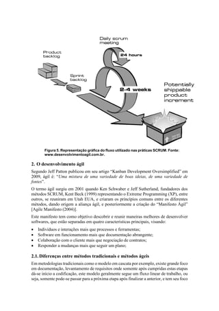 Figura 5. Representação gráfica do fluxo utilizado nas práticas SCRUM. Fonte:
www.desenvolvimentoagil.com.br.
2. O desenvolvimento ágil
Segundo Jeff Patton publicou em seu artigo “Kanban Development Oversimplified” em
2009, ágil é: “Uma mistura de uma variedade de boas ideias, de uma variedade de
fontes”.
O termo ágil surgiu em 2001 quando Ken Schwaber e Jeff Sutherland, fundadores dos
métodos SCRUM, Kent Beck (1999) representando o Extreme Programming (XP), entre
outros, se reuniram em Utah EUA, e criaram os princípios comuns entre os diferentes
métodos, dando origem a aliança ágil, e posteriormente a criação do “Manifesto Ágil”
[Agile Manifesto (2004)].
Este manifesto tem como objetivo descobrir e reunir maneiras melhores de desenvolver
softwares, que estão separadas em quatro características principais, visando:
 Indivíduos e interações mais que processos e ferramentas;
 Software em funcionamento mais que documentação abrangente;
 Colaboração com o cliente mais que negociação de contratos;
 Responder a mudanças mais que seguir um plano;
2.1.Diferenças entre métodos tradicionais e métodos ágeis
Em metodologias tradicionais como o modelo em cascata por exemplo, existe grande foco
em documentação, levantamento de requisitos onde somente após cumpridas estas etapas
dá-se início a codificação, este modelo geralmente segue um fluxo linear de trabalho, ou
seja, somente pode-se passar para a próxima etapa após finalizar a anterior, e tem seu foco
 