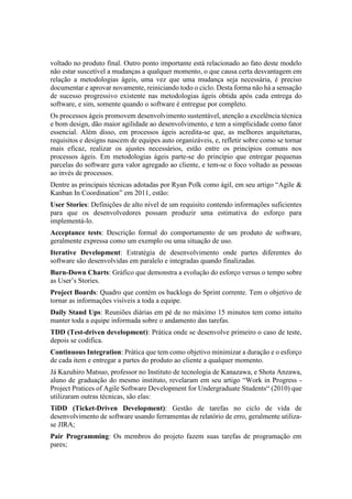 voltado no produto final. Outro ponto importante está relacionado ao fato deste modelo
não estar suscetível a mudanças a qualquer momento, o que causa certa desvantagem em
relação a metodologias ágeis, uma vez que uma mudança seja necessária, é preciso
documentar e aprovar novamente, reiniciando todo o ciclo. Desta forma não há a sensação
de sucesso progressivo existente nas metodologias ágeis obtida após cada entrega do
software, e sim, somente quando o software é entregue por completo.
Os processos ágeis promovem desenvolvimento sustentável, atenção a excelência técnica
e bom design, dão maior agilidade ao desenvolvimento, e tem a simplicidade como fator
essencial. Além disso, em processos ágeis acredita-se que, as melhores arquiteturas,
requisitos e designs nascem de equipes auto organizáveis, e, refletir sobre como se tornar
mais eficaz, realizar os ajustes necessários, estão entre os princípios comuns nos
processos ágeis. Em metodologias ágeis parte-se do princípio que entregar pequenas
parcelas do software gera valor agregado ao cliente, e tem-se o foco voltado as pessoas
ao invés de processos.
Dentre as principais técnicas adotadas por Ryan Polk como ágil, em seu artigo “Agile &
Kanban In Coordination” em 2011, estão:
User Stories: Definições de alto nível de um requisito contendo informações suficientes
para que os desenvolvedores possam produzir uma estimativa do esforço para
implementá-lo.
Acceptance tests: Descrição formal do comportamento de um produto de software,
geralmente expressa como um exemplo ou uma situação de uso.
Iterative Development: Estratégia de desenvolvimento onde partes diferentes do
software são desenvolvidas em paralelo e integradas quando finalizadas.
Burn-Down Charts: Gráfico que demonstra a evolução do esforço versus o tempo sobre
as User’s Stories.
Project Boards: Quadro que contém os backlogs do Sprint corrente. Tem o objetivo de
tornar as informações visíveis a toda a equipe.
Daily Stand Ups: Reuniões diárias em pé de no máximo 15 minutos tem como intuito
manter toda a equipe informada sobre o andamento das tarefas.
TDD (Test-driven development): Prática onde se desenvolve primeiro o caso de teste,
depois se codifica.
Continuous Integration: Prática que tem como objetivo minimizar a duração e o esforço
de cada item e entregar a partes do produto ao cliente a qualquer momento.
Já Kazuhiro Matsuo, professor no Instituto de tecnologia de Kanazawa, e Shota Anzawa,
aluno de graduação do mesmo instituto, revelaram em seu artigo “Work in Progress -
Project Pratices of Agile Software Development for Undergraduate Students“ (2010) que
utilizaram outras técnicas, são elas:
TiDD (Ticket-Driven Development): Gestão de tarefas no ciclo de vida de
desenvolvimento de software usando ferramentas de relatório de erro, geralmente utiliza-
se JIRA;
Pair Programming: Os membros do projeto fazem suas tarefas de programação em
pares;
 