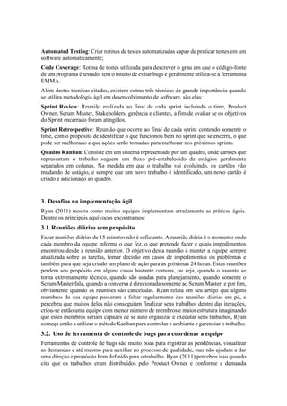 Automated Testing: Criar rotinas de testes automatizadas capaz de praticar testes em um
software automaticamente;
Code Coverage: Rotina de testes utilizada para descrever o grau em que o código-fonte
de um programa é testado, tem o intuito de evitar bugs e geralmente utiliza-se a ferramenta
EMMA.
Além destas técnicas citadas, existem outras três técnicas de grande importância quando
se utiliza metodologia ágil em desenvolvimento de software, são elas:
Sprint Review: Reunião realizada ao final de cada sprint incluindo o time, Product
Owner, Scrum Master, Stakeholders, gerência e clientes, a fim de avaliar se os objetivos
do Sprint encerrado foram atingidos.
Sprint Retrospective: Reunião que ocorre ao final de cada sprint contendo somente o
time, com o propósito de identificar o que funcionou bem no sprint que se encerra, o que
pode ser melhorado e que ações serão tomadas para melhorar nos próximos sprints.
Quadro Kanban: Consiste em um sistema representado por um quadro, onde cartões que
representam o trabalho seguem um fluxo pré-estabelecido de estágios geralmente
separados em colunas. Na medida em que o trabalho vai evoluindo, os cartões vão
mudando de estágio, e sempre que um novo trabalho é identificado, um novo cartão é
criado e adicionado ao quadro.
3. Desafios na implementação ágil
Ryan (2011) mostra como muitas equipes implementam erradamente as práticas ágeis.
Dentre os principais equívocos encontramos:
3.1.Reuniões diárias sem propósito
Fazer reuniões diárias de 15 minutos não é suficiente. A reunião diária é o momento onde
cada membro da equipe informa o que fez, o que pretende fazer e quais impedimentos
encontrou desde a reunião anterior. O objetivo desta reunião é manter a equipe sempre
atualizada sobre as tarefas, tomar decisão em casos de impedimentos ou problemas e
também para que seja criado um plano de ação para as próximas 24 horas. Estas reuniões
perdem seu propósito em alguns casos bastante comuns, ou seja, quando o assunto se
torna extremamente técnico, quando são usadas para planejamento, quando somente o
Scrum Master fala, quando a conversa é direcionada somente ao Scrum Master, e por fim,
obviamente quando as reuniões são canceladas. Ryan relata em seu artigo que alguns
membros da sua equipe passaram a faltar regularmente das reuniões diárias em pé, e
percebeu que muitos deles não conseguiam finalizar seus trabalhos dentro das iterações,
criou-se então uma equipe com menor número de membros e maior estrutura imaginando
que estes membros seriam capazes de se auto organizar e executar seus trabalhos, Ryan
começa então a utilizar o método Kanban para controlar o ambiente e gerenciar o trabalho.
3.2. Uso de ferramenta de controle de bugs para coordenar a equipe
Ferramentas de controle de bugs são muito boas para registrar as pendências, visualizar
as demandas e até mesmo para auxiliar no processo de qualidade, mas não ajudam a dar
uma direção e propósito bem definido para o trabalho. Ryan (2011) percebeu isso quando
cita que os trabalhos eram distribuídos pelo Product Owner e conforme a demanda
 