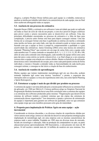 chegava, o próprio Product Owner definia para qual equipe ia o trabalho, tentavam-se
quebrar as tarefas por trabalho individual e/ou características de cada equipe, mas no final
estes acabavam abrangendo todas as equipes.
3.3. Ausência de um processo de estimativa
Segundo Hazan (2008), a estimativa em softwares é uma atividade que pode ser aplicada
em todas as fases do ciclo de vida de um projeto, e com ela é possível chegar a métricas
para prever custos e prazos necessários para se desenvolver um software. Uma das
principais dificuldades encontradas no processo de estimativa é a falta de base para
comparação, é preciso antes formar esta base para depois conseguir estimar. Uma das
formas de se conseguir formar esta base é quebrando as estórias em tarefas e estimando
estas tarefas em horas, por outro lado, este tipo de estimativa pode se tornar uma meta,
fazendo com que a equipe se force a cumpri-la, comprometendo a qualidade e o grau
assertividade das estimativas. James Grenning (2002) criou uma técnica de estimativa
chamada “Planning Poker” que consiste em um jogo de cartas feito com a equipe onde
cada membro tem 13 cartas contendo os tamanhos de 0, ½, 1, 2, 3, 5, 8, 13, 20, 40 e 100,
além de uma carta contendo uma interrogação, cada membro da equipe utiliza uma carta
para dar peso a uma estória ou tarefa a desenvolver, e ao final chega-se a um consenso
comum entre a equipe com relação aos valores obtidos. Dentre os benefícios da utilização
desta técnica está o entendimento do escopo, pois como cada participante estima de forma
individual, o mesmo é forçado a entender todas as funcionalidades de cada tarefa para
conseguir estimar, e consegue-se dar início a criação da base de conhecimento.
3.4. Ausência de reuniões de aprendizagem
Muitas equipes que tentam implementar metodologia ágil em seu dia-a-dia, acabam
tentando implantar ágil como uma técnica “mecânica” e pronta, e esquecem das
interações entre as equipes e a troca de experiências entre eles, tais como Sprint Planning
e Sprint Retrospective.
3.5. Estruturar a equipe é mais do que dividir por produto ou processo
A estrutura da equipe é um tema delicado pois a mesma pode influenciar na estrutura final
da aplicação: em 1968 por Melvin E. Conway publicou artigo no Simpósio Nacional de
Programação Modular mostrando haver uma forte correlação entre a estrutura das equipes
e as estruturas dos softwares produzidos pelas mesmas: "Organizações que desenvolvem
sistemas de software tendem a produzir sistemas que são cópias das estruturas de
comunicação dessas organizações." Isso demonstra o quanto o processo de estruturação
de equipes é importante para garantir um software de qualidade, uma vez que estruturar
uma equipe exige que seus membros possuam certo grau de maturidade.
4. Proposta para implantação de Práticas Ágeis em uma equipe – ação
incremental
Considerando as técnicas discutidas, e as diversas citações de experiências obtidas por
vários autores neste artigo, tomou-se a decisão de descrever uma proposta estratégica para
implantação de metodologia ágil, em uma empresa com as mesmas características da
empresa onde o autor trabalha. Fundada em 1989 atua em diversas áreas do mercado,
focada em tecnologia e educação, líder na produção de computadores no país, na parte
educacional possui aproximadamente 300 funcionários, e está presente em mais de 40
países, 14 mil escolas e atende mais de 1,4 milhões de usuários em seus sistemas. Nos
 