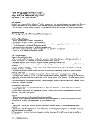 Current Job Description
Profile Title: Facilities Management Coordinator
Job Code: USZJ2854 Function: Corporate Services
People MGR: No FLSA Code (U.S. only): Exempt
Job Group: 5T Job Family: Facilities
Job Summary:
Supports and ensures effective delivery of Facilities Management and, where designated, oversees on site Document
Logistics services across multiple offices within a limited geographic area typically housing between 1,000 and
2,500 occupants. Provides the key local point for management/staff regarding all FM and property related issues.
Job Qualifications:
Years of Experience: 5 Or More Years Of Related Experience
Additional Qualifications:
1. A level education Or Equivalent advantageous
2. Proven track record of excellent customer service
3. Good relevant technical knowledge exercised within context of company policy, principles and precedents
4. Good knowledge of businesses occupying buildings
5. Excellent communication skills in written and spoke English
6. Experience in space planning, project management, and operations management
7. Strong PC skills of all Microsoft Office software
Job Accountabilities:
Customer Service/Relationships
1. Act as single point of contact/key interface for customers (local stakeholders and building occupants) for all
internal and external FM and where applicable Document Logistic services
2. Manages all issues arising resolving wherever possible and escalating where not
3. Maintain positive customer relationships by meeting regularly with customers even when no specific initiative is
underway.
4. Works closely with suppliers on site to ensure all services / processes run smoothly continuously providing
feedback to improve operations
5. Provide outstanding customer service to building occupants and stakeholders’ champions’ enhancement of
customer experience
6. Monitors and addresses /escalates inappropriate behavior and breaches of riles / policies in buildings
7. Monitors on site delivery of service by suppliers (and where applicable in house staff) to ensure smooth running
and that the agreed service levels are achieved. Provide regular reports to FM Manager / Zone Manager on issues
and incidents
8. Monitor procedures, processes and systems to ensure they are efficient, cost effective and that they are smooth
running and quality is maintained
IT Systems and Allocations
1. Provides information on building occupancy/use of space and updates to IT systems as required. Validate
accuracy of local data
2. Interface with Performance and Compliance and Real Estate to ensure proper rent allocations and related
allocations are charged appropriately
Financial
1. Effective management of all delegated budget responsibilities
2. Analyze, direct, and report on all cost containment opportunities related to support services (invoicing, mail,
supply/furniture ordering, space allocations, facility management, etc.)
HSE
1. Participate, Facilitate and chair (as required) site specific quarterly HS and E committee meetings where
required.
2. Ensure any suspected improprieties, fraud or breach of security are properly reported as outlined in the Group
Security policies and procedures.
3. Acts as incident controller Monitor and escalate potential Security and H and S issues to appropriate Senior
management
 