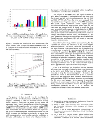 Figure 6. RMS normalized values for the LDM signals from
left bicep brachii. In green are the means of the RMS values at
0%, 30% and 90 % MVC for the 5 participants.
Figure 7 illustrates the increase of mean normalized RMS
values for each load, for right/left sEMG and LDM signals. It
is clear that an increase of force level produces an increase of
the RMS parameter.
Figure 7. Mean of the normalized RMS values for the
right/left sEMG and LDM acquisitions during the different
tests with 0%, 30% and 90% MVC.
IV. DISCUSSION
The purpose of this research was to investigate the
effectiveness of a novel non-contact method based on Laser
Doppler Vibrometry (LDV) for measuring muscle activity
during isometric contraction of bicep brachii, when the
participant lifted a barbell with different weights. For purposes
of validation and comparison, the conventional surface EMG
(sEMG) was simultaneously recorded. Robust LDM signals
were observed for arm muscles on both the left and right sides,
for each of 5 individuals tested. The findings confirm that the
MMG measured with the LDM method agrees in general form
with prior descriptions based on other recording modalities. In
brief, the LDM method was shown to be effective, insofar as
the signals were found to be systematically related in amplitude
characteristics to level of force production.
The analysis of the sEMG and LDM signals in terms of
Root Mean Square (RMS) amplitudes showed the same trend
for the right and left bicep brachii signals over the 0%, 30%
and 90% MVC levels. When the force level increased there
was a uniform and progressive increase of the RMS parameter.
The RMS signal amplitudes would support perfect
discrimination among the three different barbell loads that the
participant was required to lift. It should be noted that there
were appreciable differences across individuals in the LDM
and sEMG signal amplitudes. These differences may well have
been related to individual differences in such factors as muscle
strength and habitual exercise levels, subcutaneous fat, and
body dimensions. The present study did not provide a basis for
formally assessing such factors, which will remain as important
issues for future research.
In conclusion, this study, with the previous works, has the
capability to evaluate the efficiency of the Laser Doppler
Vibrometry to detect the muscle contraction. In this paper, it
has been shown the experimental set-up and the measurement
procedure used to analyze it without contact and with an high
sensitivity of acquisition. The LDM method also appears to
have some technical advantages in comparison to data obtained
using conventional MMG sensors – which have recognized
limitations including low repeatability among different sensors,
insensitivity to low frequencies, mass loading associated with
direct contact with the skin, and (for some methods) absence of
meaningful calibration units. In this context, the LDV method
would appear to offer significant technical advantages.
It has to be highlighted that, in parallel with the discussed
advantages, the proposed technique presents some limitations,
as the device cost (higher than a standard sEMG) and the
necessity to keep the measurement point (< 1 cm²) on the
desired area (which at the moment limits its use to isometric
tests). Up to now only single point tests have been carried out,
while multipoint sEMG is available. Moreover, test performed
for this work were laboratory tests, operated in controlled
conditions, it is necessary to explore the method capabilities
during clinical tests in order to evaluate the full operational
effectiveness capability of the LDV to measure the
characteristic of muscle contraction with the same results.
REFERENCES
[1] Webster, J.G., ed. Medical Instrumentation: Application and Design. 3rd
ed. 1997, John Wiley & Sons: New York. 691.
[2] Sornmo, L. and P. Laguna, Bioelectrical Signal Processing in Cardiac
and Neurological Applications. 2005, Burlington, MA: Elsevier
Academic Press.
[3] Medved, V. and M. Citrek, Kinesiological electromyography, in
Biomechanics in Applications, V. Klika, Editor. 2011, In Tech: Rijeka,
Croatia. p. 349-366.
[4] Eric D. Ryan, et al., Time and frequency domain responses of the
mechanomyogram and electromyogram during isometric ramp
contractions: A comparison of the short-time Fourier and continuous
 