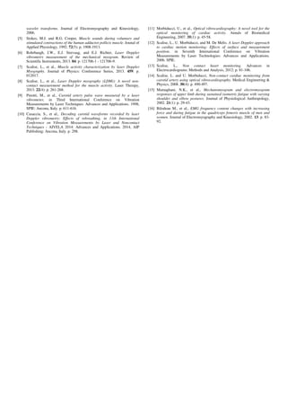 wavelet transforms. Journal of Electromyography and Kinesiology,
2006.
[5] Stokes, M.J. and R.G. Cooper, Muscle sounds during voluntary and
stimulated contractions of the human adductor pollicis muscle. Jounal of
Applied Physiology, 1992. 72(5): p. 1908-1913.
[6] Rohrbaugh, J.W., E.J. Sirevaag, and E.J. Richter, Laser Doppler
vibrometry measurement of the mechanical myogram. Review of
Scientific Instruments, 2013. 84: p. 121706-1 - 121706-9.
[7] Scalise, L., et al., Muscle activity characterization by laser Doppler
Myography. Journal of Physics: Conferernce Series, 2013. 459: p.
012017.
[8] Scalise, L., et al., Laser Doppler myography (LDMi): A novel non-
contact measurement method for the muscle activity. Laser Therapy,
2013. 22(4): p. 261-268.
[9] Pinotti, M., et al., Carotid artery pulse wave measured by a laser
vibrometer, in Third International Conference on Vibration
Measurements by Laser Techniques: Advances and Applications. 1998,
SPIE: Ancona, Italy. p. 611-616.
[10] Casaccia, S., et al., Decoding carotid waveforms recorded by laser
Doppler vibrometry: Effects of rebreathing, in 11th International
Conference on Vibration Measurements by Laser and Noncontact
Techniques - AIVELA 2014: Advances and Applications. 2014, AIP
Publishing: Ancona, Italy. p. 298.
[11] Morbiducci, U., et al., Optical vibrocardiography: A novel tool for the
optical monitoring of cardiac activity. Annals of Biomedical
Engineering, 2007. 35(1): p. 45-58.
[12] Scalise, L., U. Morbiducci, and M. De Melis. A laser Doppler approach
to cardiac motion monitoring: Effects of surface and measurement
position. in Seventh International Conference on Vibration
Measurements by Laser Technologies: Advances and Applications.
2006. SPIE.
[13] Scalise, L., Non contact heart monitoring. Advances in
Electrocardiograms: Methods and Analysis, 2012: p. 81-106.
[14] Scalise, L. and U. Morbiducci, Non-contact cardiac monitoring from
carotid artery using optical vibrocardiography. Medical Engineering &
Physics, 2008. 30(4): p. 490-497.
[15] Mamaghani, N.K., et al., Mechanomyogram and electromyogram
responses of upper limb during sustained isometric fatigue with varying
shoulder and elbow postures. Journal of Physiological Anthropology,
2002. 21(1): p. 29-43.
[16] Bilodeau M., et al., EMG frequency content changes with increasing
force and during fatigue in the quadriceps femoris muscle of men and
women. Journal of Electromyography and Kinesiology, 2002. 13: p. 83-
92.
 