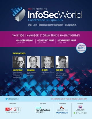 #InfoSecWorld For Agenda Updates Visit: InfoSecWorld.misti.com
EVENT SPONSORBROUGHT TO YOU BY GOLD SPONSORSPLATINUM SPONSORS
TM
APRIL 3-5, 2017 | OMNI ORLANDO RESORT AT CHAMPIONSGATE | CHAMPIONSGATE, FL
70+ Sessions | 10 workshops | 7 dynamic tracks | 3 co-located summits
CISOLeadershipSummit
April 2, 2017
CloudSecuritySummit
April 6, 2017
RiskManagementSummit
April 6, 2017
earn up to
47 CPEs
with our world pass
CoryDoctorow
Author, Blogger
Electronic Frontier
Foundation &
Boing Boing
JimRouth
Chief Security Officer
Aetna
CraigSmith
Founder
Open Garages;
Research Director
Rapid7
RichMogull
Chief Executive
Officer
Securosis
featuredkeynotes
 