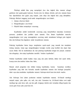 Psikologi adalah ilmu yang mempelajari jiwa dan tingkah laku manusia sebagai
gambaran dari gejala-gejala kejiwaan. Karena jiwa itu sifatnya abstrak, jadi jiwa manusia hanya
bisa diprediksikan dari gejala yang tampak, yaitu sikap dan tingkah laku yang ditampilkan.
Psikologi dibebani tanggung jawab untuk mengembangkan teori ilmiah:
1. Adanya observasi ilmiah
2. Mengembangkan cara formal
3. Objektif dalam mempelajari seseorang.
Kepribadian adalah karakteristik seseorang yang menyebabkan munculnya konsistensi
perasaan, pemikiran dan perilaku nyata manusia. Para ilmuan kepribadian mencoba
mengembangkan teori yang memungkinkan seseorang untuk memahamai berbagai pola tingkah
laku dan berharap bisa digunakan untuk kesejahteraan manusia.
Psikologi kepribadian bukan hanya menjelaskan aspek-aspek yang menarik dan mendalam
tentang manusia, tetapi juga mengembangkan kerangka teoritis yang kredibel dan dapat diuji
secara ilmiah. Hal ini membedakan ide dari psikologi kepribadian dengan ide penyair, seniaman
dan sebagainya, dan setiap kepribadian memiliki “struktur kepribadian”.
Struktur kepribadian adalah kualitas tetap yang ada pada individu, diukur dari aspek tubuh,
konsep atom dan molekul dalam ilmu fisika.
Banyak sekali pengertian dan definisi tentang kepribadian, karena banyaknya teoritikus
kepribadian yang lahir dan berusaha meneliti kepribadian manusia dari berbagai perspektif,
disini saya akan membahas kepribadian menurut beberapa tokoh barat dan tokoh muslim.
Ada beberapa fersi dalam pemberian struktuk kepribadian manusia. Al-Ghazali membagi
menjadi empat, yaitu qalbu, roh, nafs, dan akal. Sementara itu, Al-Ghazali dalam versi mujib
membagi tiga yaitu hawa nafs, aql dan qalb, ketiganya disebut nafs, kemudian dibagi kepada dua
secara garis besar yaitu jasad dan roh.
 
