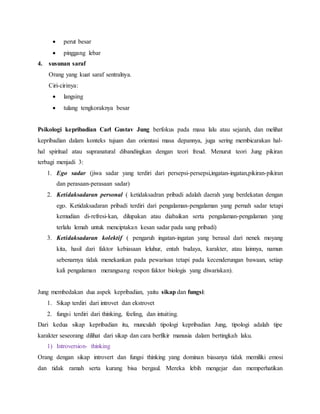  perut besar
 pinggang lebar
4. susunan saraf
Orang yang kuat saraf sentralnya.
Ciri-cirinya:
 langsing
 tulang tengkoraknya besar
Psikologi kepribadian Carl Gustav Jung berfokus pada masa lalu atau sejarah, dan melihat
kepribadian dalam konteks tujuan dan orientasi masa depannya, juga sering membicarakan hal-
hal spiritual atau supranatural dibandingkan dengan teori freud. Menurut teori Jung pikiran
terbagi menjadi 3:
1. Ego sadar (jiwa sadar yang terdiri dari persepsi-persepsi,ingatan-ingatan,pikiran-pikiran
dan perasaan-perasaan sadar)
2. Ketidaksadaran personal ( ketidaksadran pribadi adalah daerah yang berdekatan dengan
ego. Ketidaksadaran pribadi terdiri dari pengalaman-pengalaman yang pernah sadar tetapi
kemudian di-refresi-kan, dilupakan atau diabaikan serta pengalaman-pengalaman yang
terlalu lemah untuk menciptakan kesan sadar pada sang pribadi)
3. Ketidaksadaran kolektif ( pengaruh ingatan-ingatan yang berasal dari nenek moyang
kita, hasil dari faktor kebiasaan leluhur, entah budaya, karakter, atau lainnya, namun
sebenarnya tidak menekankan pada pewarisan tetapi pada kecenderungan bawaan, setiap
kali pengalaman merangsang respon faktor biologis yang diwariskan).
Jung membedakan dua aspek kepribadian, yaitu sikap dan fungsi:
1. Sikap terdiri dari introvet dan ekstrovet
2. fungsi terdiri dari thinking, feeling, dan intuiting.
Dari kedua sikap kepribadian itu, munculah tipologi kepribadian Jung, tipologi adalah tipe
karakter seseorang dilihat dari sikap dan cara berfikir manusia dalam bertingkah laku.
1) Introversion- thinking
Orang dengan sikap introvert dan fungsi thinking yang dominan biasanya tidak memiliki emosi
dan tidak ramah serta kurang bisa bergaul. Mereka lebih mengejar dan memperhatikan
 