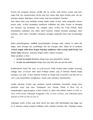 Penemu dan pengusaha biasanya memiliki sifat ini, mereka selalu mencari sesuatu yang baru,
sangat baik dan mempromosikan hal-hal yang baru namun tidak dapat bertahan pada satu ide,
pekerjaan maupun lingkungan, karena sesuatu yang baru merupakan tujuannya
Pada ilmuan Islam yang membahas tentang analisis adalah Ar-Razi, untuk menganalisis potensi-
potensi psikis, Ar-Razi memadukan pendekatan kefilsafatan dan medis. Karena itu disamping
ada beberapa segi perbedaan, dan sekalipun antara Ar-Razi dan Freud berbeda dalam
menempatkan kedudukan rasio dalam sistem kejiwaan, terdapat kesamaan pandangan antara
keduanya, yakni bahwa rasionalitas merupakan perangkat pengendali utama bagi kecenderungan
jiwa.
Dalam perkembangannya, Ar-Razi menyederhanakan dorongan psikis manusia ke dalam dua
bagian, yakni dorongan atas pertimbangan akal dan dorongan nafsu. Dalam hal ini pemikiran
Ar-Razi tampak lebih dekat dengan Psikologi Analitisnya salah seorang murid Freud, Carl
Gustav Jung, khususnya berkenaan dengan analisis struktur kesadaran.
Dalam pemikiran ar-Razi,
1. an-nafs an-natiqah dipandang sebagai daya yang menyadarkan manusia
2. an-nafs asy-syahwaniyyah sebagai daya yang tidak tahu apa-apa (tak sadar).
Ketidaksadaran terjadi bila unsur asy-syahwaniyyah terlalu dominan dalam perilaku seseorang,
sehingga unsur an-natiqah tidak dapat berfungsi optimal, yang di antaranya ditandai dengan
kurangnya rasa malu. Ar-Razi menyebut keadaan ini sebagai lalai (al-ghaflah) atau lupa diri (al-
sahw), yang menyebabkan tersingkapnya sesuatu yang semestinya disembunyikan.
Analisis psikologis tersebut juga membantu meneliti kepribadian bermasalah, sebagai dasar
pemberian terapi yang tepat. Perhimpunan para Pencinta Filsafat di Mesir saat ini
mengembangkan gagasan-gagasan ar-Razi tersebut ke dalam studi psikiatri modern (at-Tibb an-
Nafsi al-Mu’asirah), Psikoterapi Keagamaan (‘Ilaj an-Nafsi ad-Dini), serta Psikoterapi ajaran
Syari’ah (at-Tibb an-Nafs asy-Syar’i).
Sumbangan teoritis ar-Razi yang masih relevan dan dapat lebih dikembangkan lagi hingga saat
ini di antaranya tentang pengaruh kehidupan psikis terhadap kesehatan fisik. Pandangan tentang
 