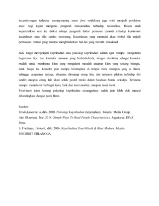 kecenderungan terhadap masing-masing unsur jiwa setidaknya juga telah menjadi pemikiran
awal bagi kajian mengenai pengaruh emosionalitas terhadap rasionalitas. Dalam studi
kependidikan saat ini, diakui adanya pengaruh faktor perasaan (emosi) terhadap kemurnian
kecerdasan atau sifat cerdas seseorang. Kecerdasan yang memadai akan timbul bila terjadi
pemusatan mental yang mampu menghindarkan hal-hal yang bersifat emosional.
Jadi, fungsi mempelajari kepribadian atau psikologi kepribadian adalah agar mampu mengetahui
bagaimana tipe dan karakter manusia yang berbeda-beda, dengan demikian sebagai konselor
mudah untuk membantu klien yang mengalami masalah ataupun klien yang sedang bahagia,
tidak hanya itu, konselor pun mampu beradaptasi di tempat baru manapun yang ia diami,
sehingga ucapannya terjaga, sikapnya disenangi orang lain, dan terutama pikiran terhadap diri
sendiri maupun orang lain akan selalu positif meski dalam keadaan buruk sekalipu. Terutama
mampu memahami berbagai teori, baik dari teori muslim, maupun teori barat.
Teori-teori islam tentang psikologi kepribadian sesungguhnya sudah jauh lebih dulu muncul
dibandingkan dengan teori Barat.
Sumber:
Pervin,Lawrene a, dkk. 2010. Psikologi Kepribadian (terjemahan). Jakarta: Media Group.
Aini Oktaviani, Nur. 2014. Simple Ways To Read People Characteristics. Jogjakarta: DIVA
Press.
S. Friedman, Howard, dkk. 2006. Kepribadian Teori Klasik & Riset Modern. Jakarta:
PENERBIT ERLANGGA
 