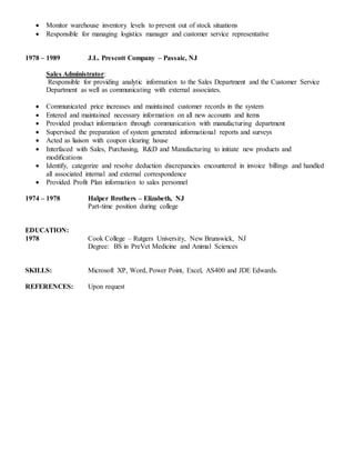  Monitor warehouse inventory levels to prevent out of stock situations
 Responsible for managing logistics manager and customer service representative
1978 – 1989 J.L. Prescott Company – Passaic, NJ
Sales Administrator:
Responsible for providing analytic information to the Sales Department and the Customer Service
Department as well as communicating with external associates.
 Communicated price increases and maintained customer records in the system
 Entered and maintained necessary information on all new accounts and items
 Provided product information through communication with manufacturing department
 Supervised the preparation of system generated informational reports and surveys
 Acted as liaison with coupon clearing house
 Interfaced with Sales, Purchasing, R&D and Manufacturing to initiate new products and
modifications
 Identify, categorize and resolve deduction discrepancies encountered in invoice billings and handled
all associated internal and external correspondence
 Provided Profit Plan information to sales personnel
1974 – 1978 Halper Brothers – Elizabeth, NJ
Part-time position during college
EDUCATION:
1978 Cook College – Rutgers University, New Brunswick, NJ
Degree: BS in PreVet Medicine and Animal Sciences
SKILLS: Microsoft XP, Word, Power Point, Excel, AS400 and JDE Edwards.
REFERENCES: Upon request
 