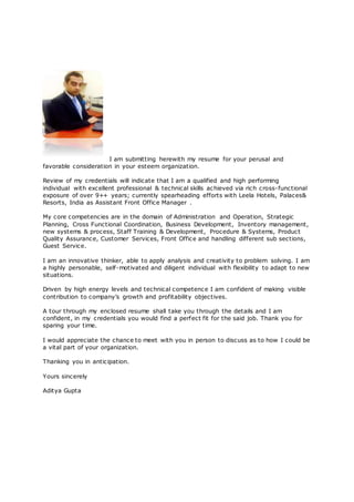 I am submitting herewith my resume for your perusal and
favorable consideration in your esteem organization.
Review of my credentials will indicate that I am a qualified and high performing
individual with excellent professional & technical skills achieved via rich cross-functional
exposure of over 9++ years; currently spearheading efforts with Leela Hotels, Palaces&
Resorts, India as Assistant Front Office Manager .
My core competencies are in the domain of Administration and Operation, Strategic
Planning, Cross Functional Coordination, Business Development, Inventory management,
new systems & process, Staff Training & Development, Procedure & Systems, Product
Quality Assurance, Customer Services, Front Office and handling different sub sections,
Guest Service.
I am an innovative thinker, able to apply analysis and creativity to problem solving. I am
a highly personable, self-motivated and diligent individual with flexibility to adapt to new
situations.
Driven by high energy levels and technical competence I am confident of making visible
contribution to company’s growth and profitability objectives.
A tour through my enclosed resume shall take you through the details and I am
confident, in my credentials you would find a perfect fit for the said job. Thank you for
sparing your time.
I would appreciate the chance to meet with you in person to discuss as to how I could be
a vital part of your organization.
Thanking you in anticipation.
Yours sincerely
Aditya Gupta
 