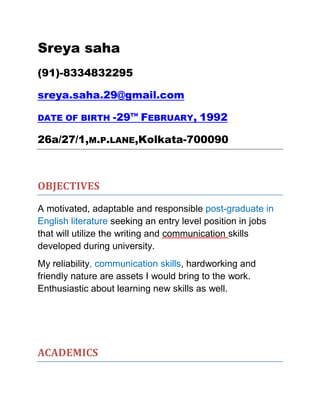 Sreya saha
(91)-8334832295
sreya.saha.29@gmail.com
DATE OF BIRTH -29TH
FEBRUARY, 1992
26a/27/1,M.P.LANE,Kolkata-700090
OBJECTIVES
A motivated, adaptable and responsible post-graduate in
English literature seeking an entry level position in jobs
that will utilize the writing and communication skills
developed during university.
My reliability, communication skills, hardworking and
friendly nature are assets I would bring to the work.
Enthusiastic about learning new skills as well.
ACADEMICS
 