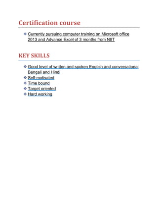 Certification course
 Currently pursuing computer training on Microsoft office
2013 and Advance Excel of 3 months from NIIT
KEY SKILLS
 Good level of written and spoken English and conversational
Bengali and Hindi
 Self-motivated
 Time bound
 Target oriented
 Hard working
 