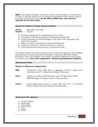 HMIL is the largest passenger car exporter and the second largest car manufacturer
in India. It currently markets ten car models across segments and currently exports
to around 120 countries across the EU, Africa, Middle East, Latin America,
Australia and the Asia Pacific.
Sundaram Fasteners Limited. (Autolec Division)
Period May 2008 – Feb 2010
Position Trainee
 Reviewing information for completeness and accuracy.
 Transform AUTOCAD drawings into 3D drawings (If required).
 Prepare assembly and detail drawings on the basis of the information and
instruction provided
 Makes necessary calculations for drawing development.
 Prepares and assists in drawing revisions are required.
 Liaise with external manufactures to understand needs.
The Autolec Division has been in existence since 1965 and is today one of the leading
manufacturers of Pump Assemblies and Engine Components like Water Pumps,
Oil Pumps, Front Cover Modules, Fan support Assembly & Mechanical Fuel Pumps
for various sectors Cars, Farm equipment’s, Earthmoving Equipment & Engines.
Educational Profile
Diploma in Mechanical Engineering
DME Completed in May 2008 with an aggregate of 63.0 % under Anna
University from P. V. Polytechnic College, Tindivanam.
H.S.C. Passed out in March 2006 with 60% under TN State Board of Sri
VDS Jain Higher Secondary School, Tiruvannamalai.
S.S.L.C. Under Matriculation Board in April 2005 with 49.2 % of Danish
Mission Higher Secondary School, Tiruvannamalai.
Mechanical CAD Software
 AutoCAD 2013.
 Draft Sight.
 Solid Works.
 Pro-e
 PDMS.
Anandhan. S 3
 