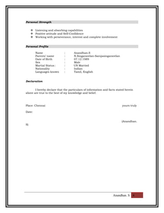 Personal Strength
 Listening and absorbing capabilities
 Positive attitude and Self-Confidence
 Working with perseverance, interest and complete involvement
Personal Profile
Name : Anandhan.S
Parents’ name : N.Singaravelan-Sarojasingaravelan
Date of Birth : 07.12.1989
Sex : Male
Martial Status : : UN Married
Nationality : Indian
Languages known : Tamil, English
Declaration
I hereby declare that the particulars of information and facts stated herein
above are true to the best of my knowledge and belief.
Place: Chennai yours truly
Date:
(Anandhan.
S)
Anandhan. S 4
 