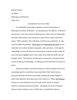 Brittney Cannon
Dr. Balizet
Shakespeare and Marlowe
8 May 2014
An Exploration into Power Roles
It is undeniable that strong correlations exist between the plays of
Shakespeare and those of Marlowe. As contemporaries, the influence of Marlowe
played a heavy role in the content of Shakespeare's works; however, thematically,
their plays both contain social commentary upon culture, society, and human
nature. While sometimes these reflections reach the same conclusions, in some
cases they differ dramatically. The Tempest and Tamburlaine the Great are two
works that are not often studied in companion with each other, yet through the
relationships between the characters and the power structures at play within the
texts, both pieces highlight power roles at play, both within the family unit and
amongst society. The characters of these pieces explore power dynamics within
various settings and relationships, revealing perceived truths about the nature of
power.
The most prominent experiments of power in these two plays involves the
surprisingly positive results when it goes unchecked. Both works feature a
powerful individual that meets no downfall, reaching only greater heights of
power until ultimately achieving success in his endeavors. Within The Tempest,
Prospero is a man talented in the art of magic and in control of a sizable
collection of similarly fantastical minions. Throughout the action of the play,
Prospero meets resistance, none of which slows or impedes his actions or
 