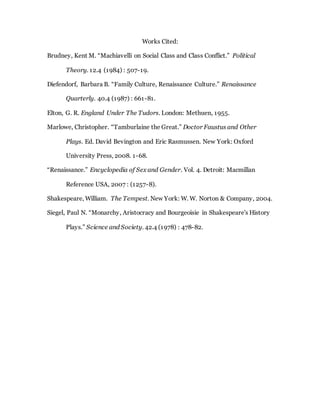Works Cited:
Brudney, Kent M. “Machiavelli on Social Class and Class Conflict.” Political
Theory. 12.4 (1984) : 507-19.
Diefendorf, Barbara B. “Family Culture, Renaissance Culture.” Renaissance
Quarterly. 40.4 (1987) : 661-81.
Elton, G. R. England Under The Tudors. London: Methuen, 1955.
Marlowe, Christopher. “Tamburlaine the Great.” Doctor Faustus and Other
Plays. Ed. David Bevington and Eric Rasmussen. New York: Oxford
University Press, 2008. 1-68.
“Renaissance.” Encyclopedia of Sex and Gender. Vol. 4. Detroit: Macmillan
Reference USA, 2007 : (1257-8).
Shakespeare, William. The Tempest. New York: W. W. Norton & Company, 2004.
Siegel, Paul N. “Monarchy, Aristocracy and Bourgeoisie in Shakespeare's History
Plays.” Science and Society. 42.4 (1978) : 478-82.
 