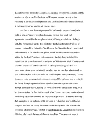 characters seems impossible and creates a distance between the audience and the
omnipotent character, Tamburlaine and Prospero manage to present that
possibility in an unthreatening fashion and their lack of demise at the conclusion
of their respective works does not pose an issue.
Another power dynamic presented in both works appears through the
motif of a father's power over her daughter. Its is on this point that
representations within the two plays come to differing conclusions. Tobegin
with, the Renaissance family does not follow the typical familial structure of
modern relationships, but rather “the ideals of the Florentine family...embodied
architecturally in the Renaissance palace, which not only created the perfect
setting for the family's retreat for into domesticity, but also symbolized its
aspirations for dynastic continuity and prestige” (Diefendorf 663). This emphasis
upon the importance of the continuity of a family name suggests that the
importance placed upon each family member was not based on virtues such as
love and loyalty but rather potential for benefitting the family ultimately. While
daughters could not perpetuate the name, she could bring honor and prestige to
the family through a profitable marriage that promised upward movement
through the social classes, raising the reputation of the family name along with
her by association. In fact, this is exactly what Prosperosets into motion through
enchanting a romance between his very own daughter and the Prince, ensuring
that regardless of the outcome of his struggle to reclaim his usurped title, his
daughter and thus his family line would be secured by their relationship and
presumed future marriage. The tale of Tamburlaine the Great illuminates quite a
differing relationship between father and daughter. This power struggle is
 