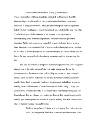 culture of the household or family. (“Renaissance”)
These women allowed themselves tobe controlled by the men in their life,
because they existed in a culture that saw them as subordinate to men and
incapable of being autonomous. Thus, Prospero manipulated his daughter on
behalf of what would greater benefit their family as a whole in the long run, while
Tamburlaine ignored the concerns of his beloved as her capacity for
understanding could not take his pride and honor into account given the
situation. While both women are controlled by powerful male figures in their
lives, Zenocrate represents the ideal of a woman's lord being her suitor over her
father while Miranda operates on the virtue that her father knows what is best for
her in the long run and her feelings take a secondary position in governing her
life.
The final assessment of the power dynamics represented in these two plays
takes a look at the historical significance of social hierarchies during the
Renaissance and depicts that the social mobility expressed in these two works
reflects upon the unrest and desire for upward movement of the Renaissance
middle class. Each protagonist challenges the governing individuals in power,
defying the social limitations of the Renaissance social hierarchy. During the
Renaissance, economic mobility of the middle class was made possible, and the
lower classes that were forced to remain with those of their rank throughout the
middle ages were eager for an attempt at upward mobility now that the economic
state of Europe was in a vulnerable state:
The long term effects of plague and agricultural depression were to
assist the change from feudalism to bastard feudalism which other
 