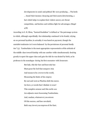 developments in social and political life were producing ... The lords
… found their incomes decaying and their assets deteriorating, a
fact which helps to explain their violent unrest, cut-throat
competition, and lawless and ruthless fight for advantages. (Siegel
478)
According to G. R. Elton, “bastard feudalism” is defined as “the patronage system
in which, although superficially the relationship continued to be feudal, relying
on on personal loyalties; in actuality it was based on payment, though the
unstable tendencies in it were balanced by the persistence of personal family
ties” (3). Tamburlaine is the most appropriate representative of the attitude of
the middle class toward kinship with one another while simultaneously desiring
greatly toupset the upper class and gain the title he was denied by birth, as he
professes in his monologue during his first encounter with Zenocrate:
But lady, this fair face and heavenly hue
Must grace his bed that conquers Asia
And means to be a terror tothe world,
Measuring the limits of his emprey
By east and west as Phoebus doth his course.
Lie here, ye weeds that I disdain to wear!
This complete armour and this curtle-axe
Are adjuncts more beseeming Tamburlaine.
And, madam, whatsoever you esteem
Of this success, and loss unvaluéd,
Both may invest you empress of the East;
 