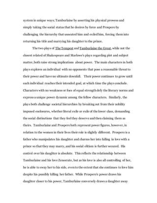 system in unique ways; Tamburlaine by asserting his physical prowess and
simply taking the social status that he desires by force and Prospero by
challenging the hierarchy that unseated him and exiled him, forcing them into
returning his title and marrying his daughter to the prince.
The two plays of The Tempest and Tamburlaine the Great, while not the
closest related of Shakespeare and Marlowe's plays regarding plot and subject
matter, both raise strong implications about power. The main characters in both
plays explores an individual with no opponents that pose a reasonable threat to
their power and have no ultimate downfall. Their power continues to grow until
each individual reaches their intended goal, at which time the plays conclude.
Characters with no weakness or foes of equal strength defy the literary norms and
express a unique power dynamic among the fellow characters. Similarly, the
plays both challenge societal hierarchies by breaking out from their nobility
imposed enclosures, whether literal exile or exile of the lower class, demanding
the social distinctions that they feel they deserve and then claiming them as
theirs. Tamburlaine and Prosperoboth represent power figures, however, in
relation to the women in their lives their role is slightly different. Prospero is a
father who manipulates his daughter and charms her into falling in love with a
prince so that they may marry, and his social elitism is further secured. His
control over his daughter is absolute. This reflects the relationship between
Tamburlaine and his love Zenocrate, but as his love is also all controlling of her,
he is able to sway her to his side, even to the extent that she continues to love him
despite his possibly killing her father. While Prospero's power draws his
daughter closer to his power, Tamburlaine conversely draws a daughter away
 