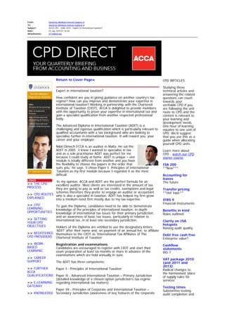 From: Saved by Windows Internet Explorer 8
To: Saved by Windows Internet Explorer 8
Subject: ACCA CPD - JUNE 2010 - Expert in international taxation?
Date: 02 July 2010 01:34:06
Attachments: ATT00069.dat
LINKS
>> THE CPD
PROCESS
>> CPD ROUTES
EXPLAINED
>> CPD
LEARNING
OPPORTUNITIES
>> SETTING
YOUR CPD
OBJECTIVES
>> REGISTERED
CPD PROVIDERS
>> WORK-
BASED
LEARNING
>> CAREER
SUPPORT
>> FURTHER
ACCA
QUALIFICATIONS
>> E-LEARNING
GATEWAY
>> KNOWLEDGE
Return to Cover Page»
Expert in international taxation?
How confident are you in giving guidance on another country’s tax
regime? How can you improve and demonstrate your expertise in
international taxation? Working in partnership with the Chartered
Institute of Taxation (CIOT), ACCA is delighted to provide members
with the opportunity to prove your expertise in international tax and
gain a specialist qualification from another respected professional
body.
The Advanced Diploma in International Taxation (ADIT) is a
challenging and rigorous qualification which is particularly relevant to
qualified accountants with a tax background who are looking to
specialise further in international taxation. It will reward you, your
career and your employer.
Nikki Dimech FCCA is an auditor in Malta. He sat the
ADIT in 2005. ‘I knew I wanted to specialise in tax
and as a sole practitioner ADIT was perfect for me
because I could study at home. ADIT is unique – one
module is totally different from another and you have
the flexibility to choose the papers in the order that
suits you,’ he says. ‘I chose Paper I, Principles of International
Taxation as my first module because I regarded it as the most
difficult.
‘In my opinion, ACCA and ADIT are the perfect formula for an
excellent auditor. Most clients are interested in the amount of tax
they are going to pay as well as tax credits, exemptions and legal
schemes therefore they prefer to engage an auditor or accountant
who is also a specialist in taxation. ADIT has helped my firm grow
into a medium-sized firm mostly due to my tax expertise.’
To gain the Diploma, candidates need to be able to demonstrate
knowledge of the principles of international taxation, in-depth
knowledge of international tax issues for their primary jurisdiction,
and an awareness of basic tax issues, particularly in relation to
international tax, in at least one secondary jurisdiction.
Holders of the Diploma are entitled to use the designatory letters
'ADIT' after their name and, on payment of an annual fee, to affiliate
themselves to the CIOT as 'International Tax Affiliates of The
Chartered Institute of Taxation'
Registration and examinations
Candidates are encouraged to register with CIOT and start their
exam preparation at least six months or more in advance of the
examinations which are held annually in June.
The ADIT has three components:
Paper I - Principles of International Taxation
Paper II - Advanced International Taxation – Primary Jurisdiction
(detailed knowledge of a chosen option jurisdiction’s tax regime
regarding international tax matters)
Paper III - Principles of Corporate and International Taxation –
Secondary Jurisdiction (awareness of key features of the corporate
CPD ARTICLES
Studying these
technical articles and
answering the related
questions can count
towards your
verifiable CPD if you
are following the unit
route to CPD and the
content is relevant to
your learning and
development needs.
One hour of learning
equates to one unit of
CPD. We'd suggest
that you use this as a
guide when allocating
yourself CPD units.
Learn more about
CPD - watch our CPD
starter course.
ISA 200
**New***
Accounting for
leases
The future
Transfer pricing
**Hot topic**
IFRS 9
Financial Instruments
Benefits in kind
Rules outlined
Clarity on ISA
hotspots
Raising audit quality
Debt free cash free
Enterprise value?
Cashflow
statements
IAS 7
VAT package 2010
(and 2011 and
2013)
Radical changes to
the harmonised 'place
of supply rules for
services'
Testing times
Substantive testing,
audit completion and
 