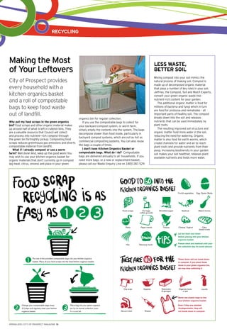 recycling
spring 2015 | CITY OF PROSPECT MAGAZINE 10
Put one of the provided compostable bags into your kitchen organics
basket. Place all your food scraps into the lined kitchen organics basket.
Fruit & vegetables
Seafood
Cigarette butts
or ash
Vacuum dust
Tea bags,
coffee grounds
Nappies
Food scraps
Clip wrap
Cheese, Yoghurt
Hair
Paper towelsPeels
Egg, Oyster Shells
Meat & bones
Liquids
Sharps
Shredded paper
Dishcloths
& sponges
Cake,
bread crusts
Takeaway foods
These items will not break down
in compost. If you place these
items in your green organics bin,
we may stop collecting it.
Tissues
Change your compostable bags every
2-3 days and regularly clean your kitchen
organics basket.
Place bag into your green organics
bin for its normal collection, even
if it is not full.
Let hot food cool down
before placing into your kitchen
organics basket
Freeze meat and seafood until your
bin collection day (to avoid odours)
Never use plastic bags to line
your kitchen organics basket.
Even if they are labelled
‘biodegradable’, they will
not break down in compost.
Making the Most
of Your Leftovers
City of Prospect provides
every household with a
kitchen organics basket
and a roll of compostable
bags to keep food waste
out of landfill.
Why put my food scraps in the green organics
bin? Food scraps and other organic material makes
up around half of what is left in rubbish bins. They
are a valuable resource that Council will collect
and process into nutrient-rich compost through
the green bin fortnightly pickup. Composting food
scraps reduces greenhouse gas emissions and diverts
compostable material from landfill.
What if I already compost or use a worm
farm? Well done! And, keep up the good work! You
may wish to use your kitchen organics basket for
organic materials that don’t currently go in compost
(eg meat, citrus, onions) and place in your green
organics bin for regular collection.
If you use the compostable bags to collect for
your backyard compost system, or worm farm,
simply empty the contents into the system. The bags
decompose slower than food inside, particularly in
backyard compost systems, which are not as hot as
commercial composting systems. You can also reuse
the bags a couple of times.
I don’t have Kitchen Organics Basket or
compostable bags. What do I do? Compostable
bags are delivered annually to all households. If you
need more bags, or a new or replacement basket,
please call our Waste Enquiry Line on 1800 283 529.
less waste,
better soil
Mixing compost into your soil mimics the
natural process of making soil. Compost is
made up of decomposed organic material
that plays a number of key roles in your soil.
Jeffries, the Compost, Soil and Mulch Experts,
convert your green organic waste into
nutrient–rich content for your garden.
The additional organic matter is food for
millions of bacteria and fungi which in turn
are food for protozoa and nematodes – all
important parts of healthy soil. The compost
breaks down into the soil and releases
nutrients that can be used immediately by
plant roots.
The resulting improved soil structure and
organic matter hold more water in the soil,
reducing the need for watering. Organic
matter is also food for earth worms, which
create channels for water and air to reach
plant roots and provide nutrients from their
poop. Increasing biodiversity in your garden
soil makes your soil healthier, releases plant
available nutrients and holds more water.
 