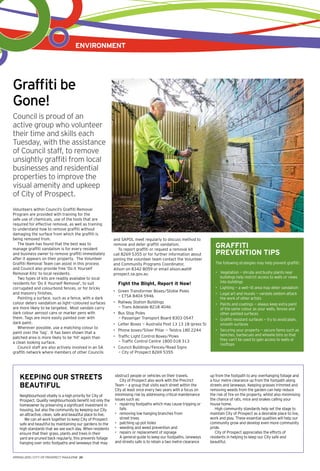 environment
Keeping our Streets
Beautiful
Neighbourhood vitality is a high priority for City of
Prospect. Quality neighbourhoods benefit not only the
homeowner by preserving a significant investment in
housing, but also the community by keeping our City
an attractive, clean, safe and beautiful place to live.
We can all work together to keep City of Prospect
safe and beautiful by maintaining our gardens to the
high standards that we see each day. When residents
ensure that their grass, plants and trees in their
yard are pruned back regularly, this prevents foliage
hanging over onto footpaths and laneways that may
obstruct people or vehicles on their travels.
City of Prospect also work with the Precinct
Team - a group that visits each street within the
City at least once every two years with a focus on
minimising risk by addressing critical maintenance
issues such as:
•	 repairing footpaths which may cause tripping or
falls
•	 removing low hanging branches from
street trees
•	 patching up pot holes
•	 weeding and weed prevention and
•	 repairs or replacement of signage
A general guide to keep our footpaths, laneways
and streets safe is to retain a two metre clearance
up from the footpath to any overhanging foliage and
a four metre clearance up from the footpath along
streets and laneways. Keeping grasses trimmed and
removing weeds from the garden can help reduce
the risk of fire on the property, whilst also minimising
the chance of rats, mice and snakes calling your
house home.
High community standards help set the stage to
maintain City of Prospect as a desirable place to live,
work and play. These essential qualities will help our
community grow and develop even more community
pride.
City of Prospect appreciates the efforts of
residents in helping to keep our City safe and
beautiful.
Graffiti be
Gone!
Council is proud of an
active group who volunteer
their time and skills each
Tuesday, with the assistance
of Council staff, to remove
unsightly graffiti from local
businesses and residential
properties to improve the
visual amenity and upkeep
of City of Prospect.
Volunteers within Council’s Graffiti Removal
Program are provided with training for the
safe use of chemicals, use of the tools that are
required for effective removal, as well as training
to understand how to remove graffiti without
damaging the surface from which the graffiti is
being removed from.
The team has found that the best way to
manage graffiti vandalism is for every resident
and business owner to remove graffiti immediately
after it appears on their property. The Volunteer
Graffiti Removal Team can assist in this process
and Council also provide free ‘Do it Yourself
Removal Kits’ to local residents.
Two types of kits are readily available to local
residents for ‘Do it Yourself Removal’, to suit
corrugated and colourbond fences, or for bricks
and masonry finishes.
Painting a surface, such as a fence, with a dark
colour deters vandalism as light-coloured surfaces
are more likely to be targeted. Most vandals carry
dark colour aerosol cans or marker pens with
them. Tags are more easily painted over with
dark paint.
Wherever possible, use a matching colour to
paint over the ‘tag’. It has been shown that a
patched area is more likely to be ‘hit’ again than
a clean looking surface.
Council staff are also actively involved in an SA
graffiti network where members of other Councils
and SAPOL meet regularly to discuss method to
remove and deter graffiti vandalism.
To report graffiti or request a removal kit
call 8269 5355 or for further information about
joining the volunteer team contact the Volunteer
and Community Programs Coordinator,
Alison on 8342 8059 or email alison.wall@
prospect.sa.gov.au
Fight the Blight, Report it Now!
•	 Green Transformer Boxes/Stobie Poles
- ETSA 8404 5946
•	 Railway Station Buildings
- Trans Adelaide 8218 4046
•	 Bus Stop Poles
- Passenger Transport Board 8303 0547
•	 Letter Boxes - Australia Post 13 13 18 (press 5)
•	 Phone boxes/Silver Pillar - Telstra 180 2244
•	 Traffic Light Control Boxes/Poles
- Traffic Control Centre 1800 018 313
•	 Council Buildings/Fences/Road Signs
- City of Prospect 8269 5355
Graffiti
Prevention Tips
The following strategies may help prevent graffiti:
•	 Vegetation - shrubs and bushy plants near
buildings help restrict access to walls or views
into buildings
•	 Lighting - a well-lit area may deter vandalism
•	 Legal art and murals - vandals seldom attack
the work of other artists
•	 Paints and coatings - always keep extra paint
of the same colour as your walls, fences and
other painted surfaces
•	 Graffiti resistant surfaces - try to avoid plain,
smooth surfaces
•	 Securing your property - secure items such as
benches, barbecues and wheelie bins so that
they can’t be used to gain access to walls or
rooftops
SPRING 2015 | CITY OF PROSPECT MAGAZINE 20
 