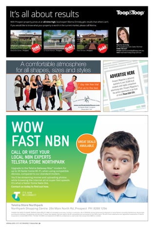 SPRING 2015 | CITY OF PROSPECT MAGAZINE 24
WOW
FAST NBN
THINGS YOU NEED TO KNOW: SERVICE AVAILABILITY: NBN not available to all areas, homes or customers. WI-FI SPEEDS: Actual performance depends on many factors including interference, device type
and distance between the gateway and devices. To enjoy fast speeds, devices need to be AC compatible and connected on the 5GHz band. TM and ® are trademarks and registered trademarks of Telstra
Corporation Limited ABN 33 051 775 556. The NBN is a trademark of NBN Co Limited and is used under the license from NBN Co Limited.
Telstra Store Northpark
Northpark Shopping Centre 264 Main North Rd, Prospect PH: 8269 1294
CALL OR VISIT YOUR
LOCAL NBN EXPERTS
TELSTRA STORE NORTHPARK
Upgrade to the Telstra Gateway MaxTM
modem for
up to 3X faster home Wi-Fi, when using compatible
devices, compared to our standard modem.
You’ll be streaming movies and uploading photos
while browsing the internet all at super fast speeds.
It’s what a faster home feels like.
Contact us today to find out how.
GREAT DEALS
AVAILABLE
7 day risk free trial*
Put us to the test.
www.northadelaidefitness.com
2a Hawker Street, Ovingham
Phone 8344 7187
*conditions apply
A comfortable atmosphere
for all shapes, sizes and styles
It’s all about results
With Prospect property prices at an all-time high, local expert Marina Ormsby gets results that others can’t.
If you would like to know what your property is worth in the current market, please call Marina.
Alexandra Street | Prospect Le Hunte Avenue | Prospect Flora Terrace | Prospect
Marina Ormsby
#1 Toop&Toop Solo Sales Partner
0488 183 521
email marina.ormsby@toop.com.au
web marinaormsby.toop.com.au
ADVERTISE HERE
Prospect Magazine is delivered
quarterly to over 20,000 local
residents with highly competitive
advertising rates. Prospect Magazine is
the perfect opportunity to be front
of mind! Phone 8269 5355
 