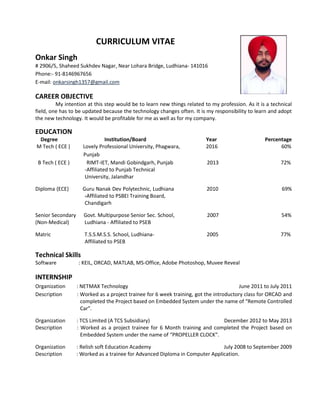 CURRICULUM VITAE
Onkar Singh
# 2906/5, Shaheed Sukhdev Nagar, Near Lohara Bridge, Ludhiana- 141016
Phone:- 91-8146967656
E-mail: onkarsingh1357@gmail.com
CAREER OBJECTIVE
My intention at this step would be to learn new things related to my profession. As it is a technical
field, one has to be updated because the technology changes often. It is my responsibility to learn and adopt
the new technology. It would be profitable for me as well as for my company.
EDUCATION
Degree Institution/Board Year Percentage
M Tech ( ECE ) Lovely Professional University, Phagwara, 2016 60%
Punjab
B Tech ( ECE ) RIMT-IET, Mandi Gobindgarh, Punjab 2013 72%
-Affiliated to Punjab Technical
University, Jalandhar
Diploma (ECE) Guru Nanak Dev Polytechnic, Ludhiana 2010 69%
-Affiliated to PSBEI Training Board,
Chandigarh
Senior Secondary Govt. Multipurpose Senior Sec. School, 2007 54%
(Non-Medical) Ludhiana - Affiliated to PSEB
Matric T.S.S.M.S.S. School, Ludhiana- 2005 77%
Affiliated to PSEB
Technical Skills
Software : KEIL, ORCAD, MATLAB, MS-Office, Adobe Photoshop, Muvee Reveal
INTERNSHIP
Organization : NETMAX Technology June 2011 to July 2011
Description : Worked as a project trainee for 6 week training, got the introductory class for ORCAD and
completed the Project based on Embedded System under the name of “Remote Controlled
Car”.
Organization : TCS Limited (A TCS Subsidiary) December 2012 to May 2013
Description : Worked as a project trainee for 6 Month training and completed the Project based on
Embedded System under the name of “PROPELLER CLOCK”.
Organization : Relish soft Education Academy July 2008 to September 2009
Description : Worked as a trainee for Advanced Diploma in Computer Application.
 