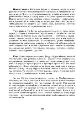 102
Прямоугольник. Временная форма организации личности, кото-
рую могут «носить» остальные устойчивые фигуры в определенные пе-
риоды жизни. Это люди, не удовлетворенные тем образом жизни, кото-
рый они сейчас ведут, и потому занятые поисками лучшего положения.
Именно поэтому ведущие качества «Прямоугольника» – любознатель-
ность, пытливость, живой интерес ко всему происходящему и смелость.
«Прямоугольники» открыты для новых идей, ценностей, способов
мышления и жизни, легко усваивают все новое.
Треугольник. Эта фигура символизирует лидерство. Самая харак-
терная особенность истинного «Треугольника» – способность концен-
трироваться на главной цели. «Треугольники» – энергичные, неудер-
жимые, сильные личности, которые ставят ясные цели и, как правило,
достигают их. Они честолюбивы и прагматичны, умеют представить
вышестоящему руководству значимость собственной работы и работы
своих подчиненных. Сильная потребность быть правым и управлять
положением дел делает «Треугольник» личностью, постоянно соперни-
чающей, конкурирующей с другими.
Круг. Самая доброжелательная из фигур. «Круг» обладает высокой
чувствительностью, развитой эмпатией – способностью сопереживать,
сочувствовать, эмоционально отзываться на переживания другого чело-
века. Он ощущает чужую радость и чувствует чужую боль как свою
собственную. «Круг» счастлив тогда, когда все ладят друг с другом.
Именно поэтому, когда у «Круга» возникает с кем-то конфликт, наибо-
лее вероятно, что именно он уступит первым. «Круг» стремится найти
общее даже в противоположных точках зрения.
Зигзаг. Фигура, символизирующая творчество. Комбинирование
абсолютно различных, несходных идей и создание на этой основе чего-
то нового, оригинального – вот что нравится «Зигзагам». Они никогда
не довольствуются способами, при помощи которых вещи делаются в
данный момент или делались в прошлом. «Зигзаг» – самый восторжен-
ный, самый возбудимый из всех перечисленных фигур. Когда у него
появляется новая и интересная мысль, он готов передать ее всему миру!
«Зигзаги» – неутомимые проповедники своих идей, и способны увлечь
за собой многих.
Copyright ОАО «ЦКБ «БИБКОМ» & ООО «Aгентство Kнига-Cервис»
 