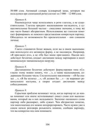 104
50 000 слов. Активный словарь (словарный запас, которым мы
пользуемся при спонтанной речи) состоит из 3 000 – 12 000 слов.
Правило 6.
Рекомендуется чаще использовать в речи глаголы, а не суще-
ствительные. Глаголы придают высказыванию наглядность, а су-
ществительные большей частью – смысловое значение, к тому же
оно часто бывает абстрактным. Использование же глаголов помо-
гает формировать из неясного представления конкретную картину.
Обходитесь по возможности без прилагательных – они слишком
личные.
Правило 7.
Глагол становится более живым, если вы в своем высказыва-
нии используете его активную форму, а не пассивную. Например,
«Я пригласил его», а не «Он был мною приглашен». Пассив воз-
действует безлично, создает дистанцию между партнерами и несет
минимальную эмоциональную нагрузку.
Правило 8.
Дистанционно безлично действуют формулировки типа «Со-
гласно этому можно понять, что …», а также высказывания, со-
держащие большие числа. Сослагательное наклонение – «Я бы ска-
зал …», «Я бы полагал …», «Я должен бы …» – не выражает ре-
шительного поступка, а скорее создает дистанцию между
собеседниками.
Правило 9.
Серьезная проблема возникает тогда, когда партнер не до кон-
ца понимает или иначе истолковывает смысл слова или высказы-
вания, который вы в них вкладываете. Значение сказанного слова
партнер либо расширяет, либо сужает. Чем абстрактнее понятие,
тем многозначнее его можно интерпретировать. Часто нужно уже в
самом начале разговора разъяснить понятие, сообщив партнеру,
что вы конкретно под ним понимаете.
Copyright ОАО «ЦКБ «БИБКОМ» & ООО «Aгентство Kнига-Cервис»
 