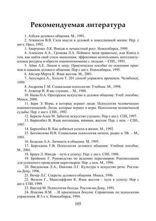 105
Рекомендуемая литература
1. Азбука делового общения. М., 1991.
2. Аткинсон В.В. Сила мысли в деловой и повседневной жизни: Пер. с
англ. Орел, 1992.
3. Аверченко Л.К. Имидж и личностный рост. Новосибирск, 1999.
4. Алексеев А.А., Громова Л.А. Поймите меня правильно, или Книга о
том, как найти свой стиль мышления, эффективно использовать интеллекту-
альные ресурсы и обрести взаимопонимание с людьми. – СПб., 1993.
5. Айви А.Е. Лицом к лицу: Практическое пособие по освоению прие-
мов и навыков делового общения: Пер с англ. Новосибирск, 1995.
6. Айслер-Мертц К. Язык жестов. М., 2001.
7. Аксельрод А., Хольти Т. 201 способ управлять временем. Челябинск,
1999.
8. Андреева Г.М. Социальная психология: Учебник. М., 1998.
9. Атватер И. Я вас слушаю… М., 1988.
10. Баева О.А. Ораторское искусство и деловое общение: Учеб. пособие.
Минск, 2000.
11. Берн Э. Игры, в которые играют люди. Психология человеческих
взаимоотношений; Люди, которые играют в игры. Психология человеческой
судьбы: Пер. с англ. СПб., 1992.
12. Беркли-Ален М. Забытое искусство слушать: Пер с англ. СПб, 1997.
13. Биркенбил В. Язык интонации, мимики, жестов: Пер. с нем. – СПб.,
1997.
14. Биркенбил В. Как добиться успеха в жизни. М., 1992.
15. Богомолова Н.Н. Социальная психология печати, радио и ТВ. – М.,
1991.
16. Бодалев А.А. Личность и общение. М, 1995.
17. Бороздина Г.В. Психология делового общения: Учебное пособие.
М., 2001.
18. Браун Л. Имидж – путь к успеху: Пер. с англ. СПб, 1996.
19. Бройнинг Г. Руководство по ведению переговоров: Рекомендации
для успешного проведения переговоров: Пер. с нем. М., 1996.
20. Введенская Л.А., Павлова Л.Г. Культура и искусство речи. Ростов-
на-Дону, 1996.
21. Вечер Л.С. Секреты делового общения. Минск, 1996.
22. Вилсон Г., Макклаффлин К. Язык жестов – путь к успеху: Пер с
англ. СПб, 1999.
23. Винтер М. Психология беседы. Ростов-на-Дону, 1991.
24. Власова Н.М. …И проснешься боссом: Справочник по психологии
управления. В 3-х ч. Новосибирск, 1994.
Copyright ОАО «ЦКБ «БИБКОМ» & ООО «Aгентство Kнига-Cервис»
 