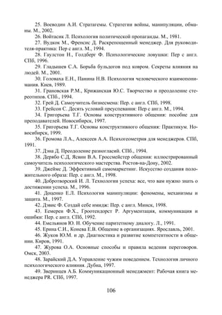 106
25. Воеводин А.И. Стратагемы. Стратегии войны, манипуляции, обма-
ны. М., 2002.
26. Войтасик Л. Психология политической пропаганды. М., 1981.
27. Вудкок М., Френсис Д. Раскрепощенный менеджер. Для руководи-
теля-практика: Пер с англ. М., 1994.
28. Гаулстон Н., Голдберг Ф. Психологические ловушки: Пер с англ.
СПб, 1996.
29. Гладышев С.А. Борьба бульдогов под ковром. Секреты влияния на
людей. М., 2001.
30. Головаха Е.Н., Панина Н.В. Психология человеческого взаимопони-
мания. Киев, 1989.
31. Грановская Р.М., Крижанская Ю.С. Творчество и преодоление сте-
реотипов. СПб., 1994.
32. Грей Д. Самоучитель бизнесмена: Пер. с англ. СПб, 1998.
33. Грейсон С. Десять условий преуспевания: Пер с англ. М., 1994.
34. Григорьева Т.Г. Основы конструктивного общения: пособие для
преподавателей. Новосибирск, 1997.
35. Григорьева Т.Г. Основы конструктивного общения: Практикум. Но-
восибирск, 1999.
36. Громова Л.А., Алексеев А.А. Психогеометрия для менеджеров. СПб,
1991.
37. Дэна Д. Преодоление разногласий. СПб., 1994.
38. Дерябо С.Д, Ясвин В.А. Гроссмейстер общения: иллюстрированный
самоучитель психологического мастерства. Ростов-на-Дону, 2002.
39. Джеймс Д. Эффективный самомаркетинг. Искусство создания поло-
жительного образа: Пер. с англ. М., 1998.
40. Добротворский И. Л. Технологии успеха: все, что вам нужно знать о
достижении успеха. М., 1996.
41. Доценко Е.Л. Психология манипуляции: феномены, механизмы и
защита. М., 1997.
42. Дэвис Ф. Создай себе имидж: Пер. с англ. Минск, 1998.
43. Еемерен Ф.Х., Гроотендорст Р. Аргументация, коммуникация и
ошибки: Пер. с англ. СПб, 1992.
44. Емельянов Ю. Н. Обучение паритетному диалогу. Л., 1991.
45. Ерина С.И., Конева Е.В. Общение в организациях. Ярославль, 2001.
46. Жуков Ю.М. и др. Диагностика и развитие компетентности в обще-
нии. Киров, 1991.
47. Журова О.А. Основные способы и правила ведения переговоров.
Омск, 2003.
48. Зарайский Д.А. Управление чужим поведением. Технология личного
психологического влияния. Дубна, 1997.
49. Зверинцев А.Б. Коммуникационный менеджмент: Рабочая книга ме-
неджера PR. СПб, 1997.
Copyright ОАО «ЦКБ «БИБКОМ» & ООО «Aгентство Kнига-Cервис»
 