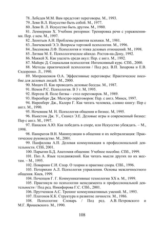 108
78. Лебедев М.М. Вам предстоят переговоры. М., 1993.
79. Леви В.Л. Искусство быть собой. М., 1977.
80. Леви В. Л. Искусство быть другим. М., 1980.
81. Леммерман Х. Учебник риторики: Тренировка речи с упражнения-
ми. Пер. с нем. М., 1997.
82. Леонтьев А.Н. Проблемы развития психики. М., 1981.
83. Линчевский Э.Э. Вопросы торговой психологии. М., 1996.
84. Лисенкова Л.Ф. Психология и этика деловых отношений. М., 1998.
85. Литвак М. Е. Психологическое айкидо. Ростов-на-Дону, 1992.
86. Маккей Х. Как уцелеть среди акул: Пер. с англ. М., 1992.
87. Майерс Д. Социальная психология: Интенсивный курс. СПб., 2000.
88. Методы практической психологии / Под ред. В.П. Захарова и Е.В.
Сидоренко. Л., 1990.
89. Митрошенков О.А. Эффективные переговоры: Практическое посо-
бие для деловых людей. М., 2000.
90. Мицич П. Как проводить деловые беседы. М., 1987.
91. Немов Р.С. Психология. В 3 т. М, 1995.
92. Нергеш Я. Поле битвы – стол переговоров. М., 1989.
93. Ниренберг Дж. Маэстро переговоров: Пер. с англ. Минск, 1997.
94. Ниренберг Дж., Калеро Г. Как читать человека, словно книгу: Пер с
англ. М., 1990.
95. Ночевник М. Н. Психология общения и бизнес. М, 1995.
96. Ньюстом Дж. У., Сканел Э.Е. Деловые игры и современный бизнес:
Пер с англ. М., 1997.
97. Панасюк А.Ю. Как победить в споре, или Искусство убеждать. – М.,
1998.
98. Панкратов В.Н. Манипуляции в общении и их нейтрализация: Прак-
тическое руководство. М., 2001.
99. Панфилова А.П. Деловая коммуникация в профессиональной дея-
тельности. СПб, 2001.
100. Парыгин Б.Д. Анатомия общения: Учебное пособие. СПб., 1999.
101. Пиз А. Язык телодвижений. Как читать мысли других по их жес-
там. – М., 1995.
102. Поварнин С.И. Спор. О теории и практике спора. СПб., 1996.
103. Потеряхин А.Л. Психология управления. Основы межличностного
общения. Киев, 1999.
104. Почепцов Г. Г. Коммуникативные технологии ХХ в. М., 1999.
105. Практикум по психологии менеджмента и профессиональной дея-
тельности / Под ред. Никифорова Г.С. СПб., 2001.
106. Прутченков А.С. Тренинг коммуникативных умений. М., 1993.
107. Платонов К.К. Структура и развитие личности. М., 1986.
108. Психология: Словарь / Под ред. А.В. Петровского и
М.Г. Ярошевского. М., 1990.
Copyright ОАО «ЦКБ «БИБКОМ» & ООО «Aгентство Kнига-Cервис»
 