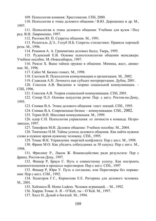 109
109. Психология влияния: Хрестоматия. СПб, 2000.
110. Психология и этика делового общения / В.Ю. Дорошенко и др. М.,
1997.
111. Психология и этика делового общения: Учебник для вузов / Под
ред. В.Н. Лавриненко, 1997.
112. Рогозин Ю. П. Секреты общения. М., 1991.
113. Розенталь Д.Э., Голуб И.Б. Секреты стилистики: Правила хорошей
речи. М., 1996.
114. Романов А. А. Грамматика деловых бесед. Тверь, 1995.
115. Руденский Е.В. Основы психотехнологии общения менеджера:
Учебное пособие. М.-Новосибирск, 1997.
116. Рюкле Х. Ваше тайное оружие в общении. Мимика, жест, движе-
ние. М., 1996.
117. Сабат М. Бизнес-этикет. М., 1998.
118. Снетков И. Психология коммуникации в организации. М., 2002.
119. Славская А.П. Личность как субъект интерпретации. Дубна, 2001.
120. Соколов А.В. Введение в теорию социальной коммуникации. –
СПб, 1996.
121. Соколов А.В. Теория социальной коммуникации. СПб, 2001.
122. Сопер П.Л. Основы искусства речи: Пер. с англ. Ростов-на-Дону,
1995.
123. Спивак В.А. Этика делового общения: текст лекций. СПб., 1995.
124. Спивак В.А. Современные бизнес – коммуникации. СПб., 2002.
125. Терин В.П. Массовая коммуникация. М., 1999.
126. идор С.Н. Психология управления: от личности к команде. Петро-
заводск, 1997.
127. Тимофеев М.И. Деловое общение: Учебное пособие. М., 2004.
128. Тимченко Н.М. Тайны успеха делового общения. Как найти нужное
слово в нужное время нужному человеку. СПб., 1995.
129. Томас Ф.К. Управление энергией конфликта: Пер с англ. М., 1998.
130. Франк М.О. Как убедить собеседника за 30 секунд: Пер с англ. М.,
1998.
131. Фрюлинг Р., Лаком Ж. Взаимодействие ради результата: Пер с
франц. Ростов-на-Дону, 1997.
132. Фишер Р, Браун С. Путь к совместному успеху. Как построить
взаимоотношения в процессе переговоров: Пер с англ. СПб., 1997
133. Фишер Р, Юри У. Путь к согласию, или Переговоры без пораже-
ния: Пер с англ. СПб., 1992.
134. Хазагеров Г.Г., Корнилова Е.Е. Риторика для делового человека.
М., 2001.
135. Хейзинга Й. Homo Ludens. Человек играющий. – М., 1992.
136. Харрис Томас А. Я – О’Кей, ты – О’Кей. М., 1997.
137. Хилл Н. Думай и богатей. М., 1994.
Copyright ОАО «ЦКБ «БИБКОМ» & ООО «Aгентство Kнига-Cервис»
 